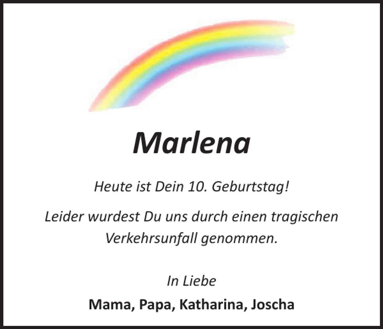 <p>Marlena<br />Heute ist Dein 10. Geburtstag!<br />Leider wurdest Du uns durch einen tragischen<br />­Verkehrsunfall genommen.<br />In Liebe<br />Mama, Papa, Katharina, Joscha</p>