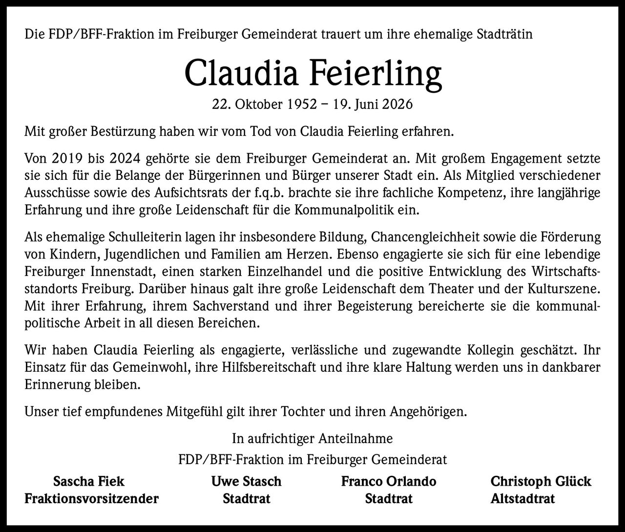 <p>Die FDP/BFF-Fraktion im Freiburger Gemeinderat trauert um ihre ehemalige Stadträtin</p>

<p><strong>Claudia Feierling</strong><br>22. Oktober 1952 – 19. Juni 2026</p>

<p>Mit großer Bestürzung haben wir vom Tod von Claudia Feierling erfahren.</p>

<p>Von 2019 bis 2024 gehörte sie dem Freiburger Gemeinderat an. Mit großem Engagement setzte sie sich für die Belange der Bürgerinnen und Bürger unserer Stadt ein. Als Mitglied verschiedener Ausschüsse sowie des Aufsichtsrats der f.q.b. brachte sie ihre fachliche Kompetenz, ihre langjährige Erfahrung und ihre große Leidenschaft für die Kommunalpolitik ein.</p>

<p>Als ehemalige Schulleiterin lagen ihr insbesondere Bildung, Chancengleichheit sowie die Förderung von Kindern, Jugendlichen und Familien am Herzen. Ebenso engagierte sie sich für eine lebendige Freiburger Innenstadt, einen starken Einzelhandel und die positive Entwicklung des Wirtschaftsstandorts Freiburg. Darüber hinaus galt ihre große Leidenschaft dem Theater und der Kulturszene. Mit ihrer Erfahrung, ihrem Sachverstand und ihrer Begeisterung bereicherte sie die kommunalpolitische Arbeit in all diesen Bereichen.</p>

<p>Wir haben Claudia Feierling als engagierte, verlässliche und zugewandte Kollegin geschätzt. Ihr Einsatz für das Gemeinwohl, ihre Hilfsbereitschaft und ihre klare Haltung werden uns in dankbarer Erinnerung bleiben.</p>

<p>Unser tief empfundenes Mitgefühl gilt ihrer Tochter und ihren Angehörigen.</p>

<p>In aufrichtiger Anteilnahme</p>

<p>FDP/BFF-Fraktion im Freiburger Gemeinderat</p>

<p><strong>Sascha Fiek</strong> <strong>Uwe Stasch</strong> <strong>Franco Orlando</strong> <strong>Christoph Glück</strong><br>Fraktionsvorsitzender Stadtrat Stadtrat Altstadtrat</p>