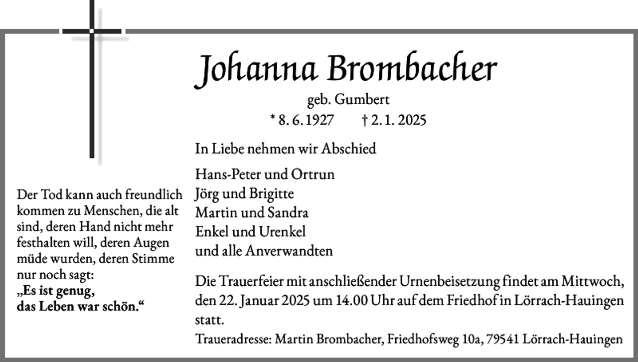 <p>Johanna Brombacher<br />geb. Gumbert<br />* 8. 6. 1927<br />† 2. 1. 2025</p><p>In Liebe nehmen wir Abschied<br />Der Tod kann auch freundlich<br />kommen zu Menschen, die alt<br />sind, deren Hand nicht mehr<br />festhalten will, deren Augen<br />müde wurden, deren Stimme<br />nur noch sagt:<br />„Es ist genug,<br />das Leben war schön.“</p><p>Hans-Peter und Ortrun<br />Jörg und Brigitte<br />Martin und Sandra<br />Enkel und Urenkel<br />und alle Anverwandten<br />Die Trauerfeier mit anschließender Urnenbeisetzung findet am Mittwoch,<br />den 22. Januar 2025 um 14.00 Uhr auf dem Friedhof in Lörrach-Hauingen<br />statt.<br />Traueradresse: Martin Brombacher, Friedhofsweg 10a, 79541 Lörrach-Hauingen</p>
