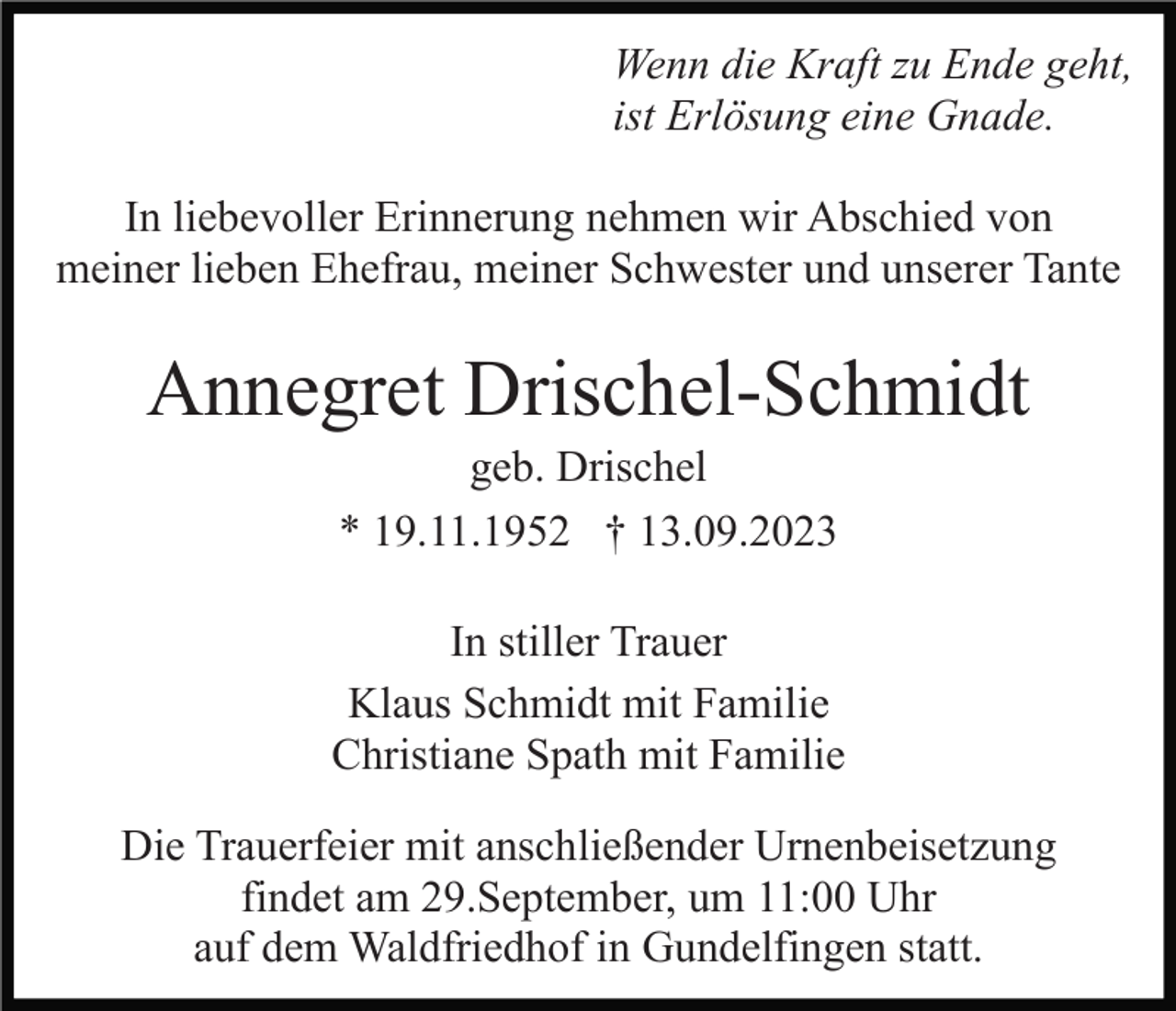 <p>Wenn die Kraft zu Ende geht,<br />ist Erlösung eine Gnade.<br />In liebevoller Erinnerung nehmen wir Abschied von<br />meiner lieben Ehefrau, meiner Schwester und unserer Tante</p><p>Annegret Drischel-Schmidt<br />geb. Drischel<br />* 19.11.1952 † 13.09.2023<br />In stiller Trauer<br />Klaus Schmidt mit Familie<br />Christiane Spath mit Familie<br />Die Trauerfeier mit anschließender Urnenbeisetzung<br />findet am 29.September, um 11:00 Uhr<br />auf dem Waldfriedhof in Gundelfingen statt.</p>