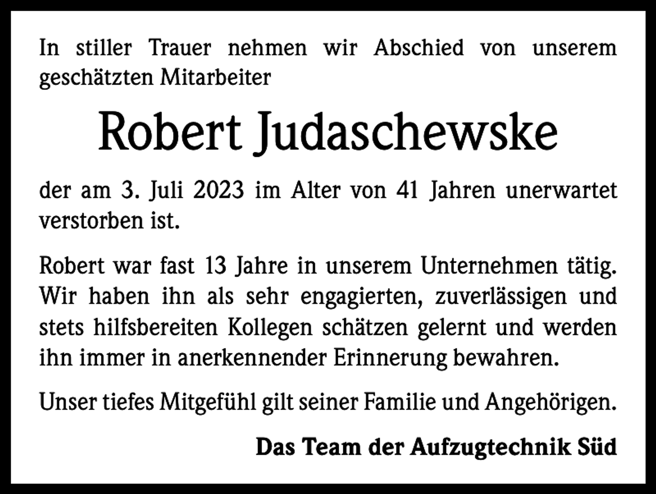 <p>In stiller Trauer nehmen wir Abschied von unserem<br />­geschätzten Mitarbeiter</p><p>Robert Judaschewske<br />der am 3. Juli 2023 im Alter von 41 Jahren unerwartet<br />­verstorben ist.<br />Robert war fast 13 Jahre in unserem Unternehmen tätig.<br />Wir haben ihn als sehr engagierten, zuverlässigen und<br />stets hilfsbereiten Kollegen schätzen gelernt und werden<br />ihn immer in anerkennender Erinnerung bewahren.<br />Unser tiefes Mitgefühl gilt seiner Familie und Angehörigen.<br />Das Team der Aufzugtechnik Süd</p>