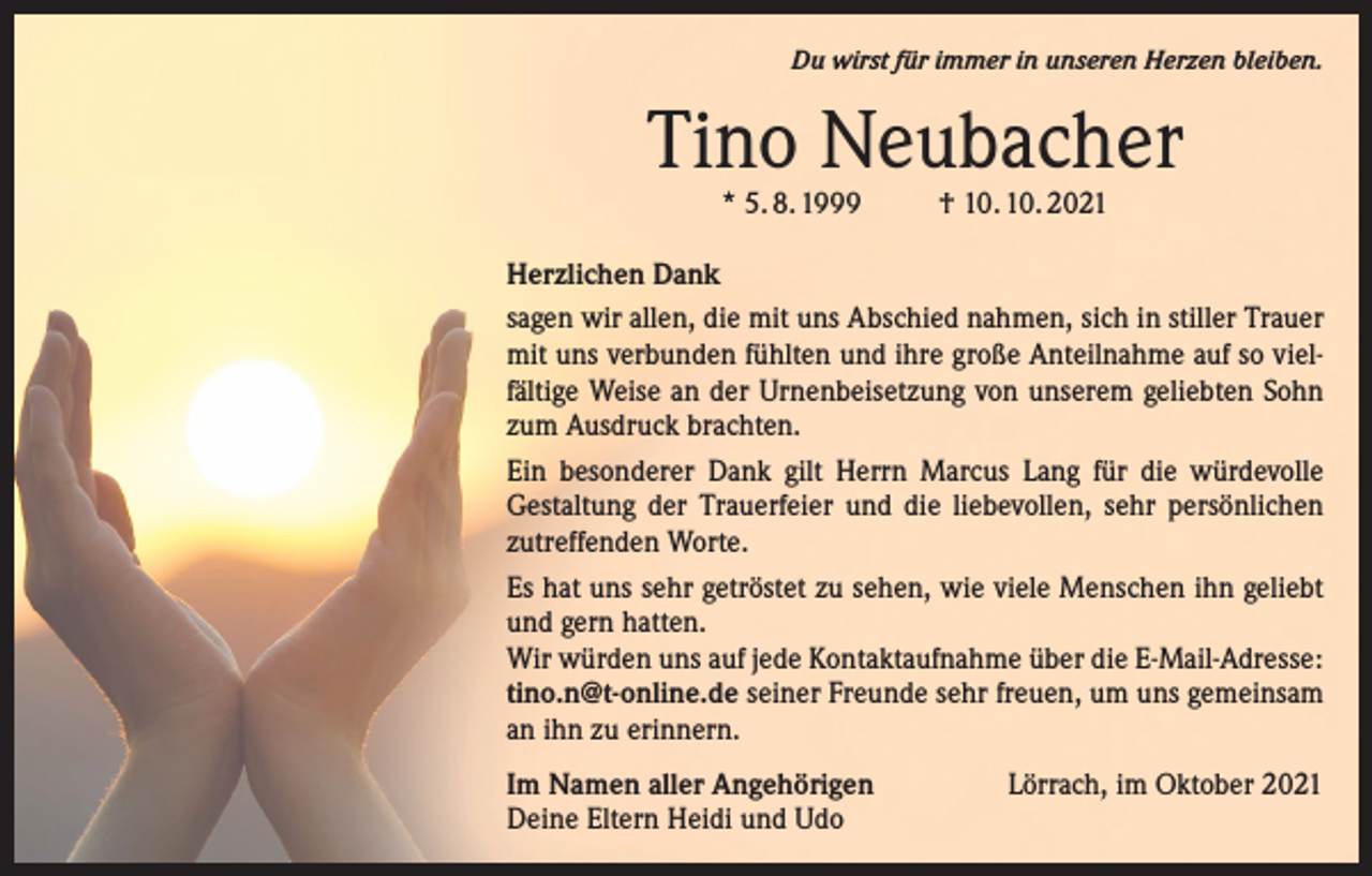 <p>Du wirst für immer in unseren Herzen bleiben.</p><p>Tino Neubacher<br />* 5. 8. 1999</p><p>† 10. 10. 2021</p><p>Herzlichen Dank<br />sagen wir allen, die mit uns Abschied nahmen, sich in stiller Trauer<br />mit uns verbunden fühlten und ihre große Anteilnahme auf so vielfältige Weise an der Urnenbeisetzung von unserem geliebten Sohn<br />zum Ausdruck brachten.<br />Ein besonderer Dank gilt Herrn Marcus Lang für die würdevolle<br />­Gestaltung der Trauerfeier und die liebevollen, sehr persönlichen<br />zutreffenden Worte.<br />Es hat uns sehr getröstet zu sehen, wie viele Menschen ihn geliebt<br />und gern hatten.<br />Wir würden uns auf jede Kontaktaufnahme über die E-Mail-Adresse:<br />tino.n@t-online.de seiner Freunde sehr freuen, um uns gemeinsam<br />an ihn zu erinnern.<br />Im Namen aller Angehörigen<br />Deine Eltern Heidi und Udo</p><p>Lörrach, im Oktober 2021</p>