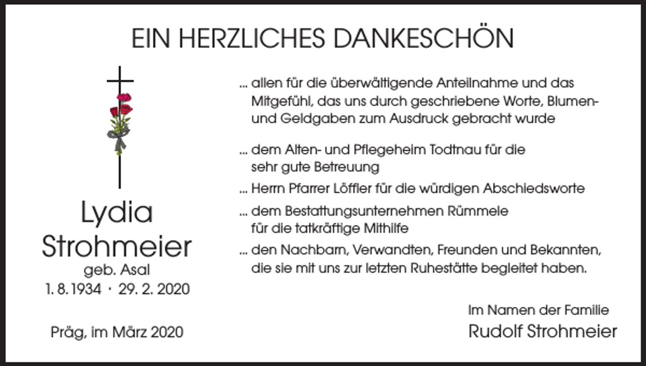 <p>EIN HERZLICHES DANKESCHÖN<br />... allen für die überwältigende Anteilnahme und das<br />Mitgefühl, das uns durch geschriebene Worte, Blumenund Geldgaben zum Ausdruck gebracht wurde<br />... dem Alten- und Pflegeheim Todtnau für die<br />sehr gute Betreuung</p><p>Lydia<br />Strohmeier<br />geb. Asal<br />1. 8. 1934 · 29. 2. 2020</p><p>... Herrn Pfarrer Löffler für die würdigen Abschiedsworte<br />... dem Bestattungsunternehmen Rümmele<br />für die tatkräftige Mithilfe<br />... den Nachbarn, Verwandten, Freunden und Bekannten,<br />die sie mit uns zur letzten Ruhestätte begleitet haben.<br />Im Namen der Familie</p><p>Präg, im März 2020</p><p>Rudolf Strohmeier</p>