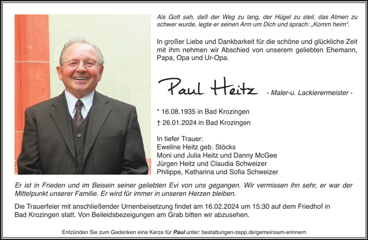 <p>Als Gott sah, daß der Weg zu lang, der Hügel zu steil, das Atmen zu<br />schwer wurde, legte er seinen Arm um Dich und sprach: „Komm heim“.</p><p>In großer Liebe und Dankbarkeit für die schöne und glückliche Zeit<br />mit ihm nehmen wir Abschied von unserem geliebten Ehemann,<br />Papa, Opa und Ur-Opa.</p><p>Paul Heitz</p><p>- Maler-u. Lackierermeister -</p><p>* 16.08.1935 in Bad Krozingen</p><p>† 26.01.2024 in Bad Krozingen</p><p>In tiefer Trauer:<br />Eweline Heitz geb. Stöcks<br />Moni und Julia Heitz und Danny McGee<br />Jürgen Heitz und Claudia Schweizer<br />Philippe, Katharina und Sofia Schweizer<br />Er ist in Frieden und im Beisein seiner geliebten Evi von uns gegangen. Wir vermissen ihn sehr, er war der<br />Mittelpunkt unserer Familie. Er wird für immer in unseren Herzen bleiben.<br />Die Trauerfeier mit anschließender Urnenbeisetzung findet am 16.02.2024 um 15:30 auf dem Friedhof in<br />Bad Krozingen statt. Von Beileidsbezeigungen am Grab bitten wir abzusehen.<br />Entzünden Sie zum Gedenken eine Kerze für Paul unter: bestattungen-zepp.de/gemeinsam-erinnern</p>