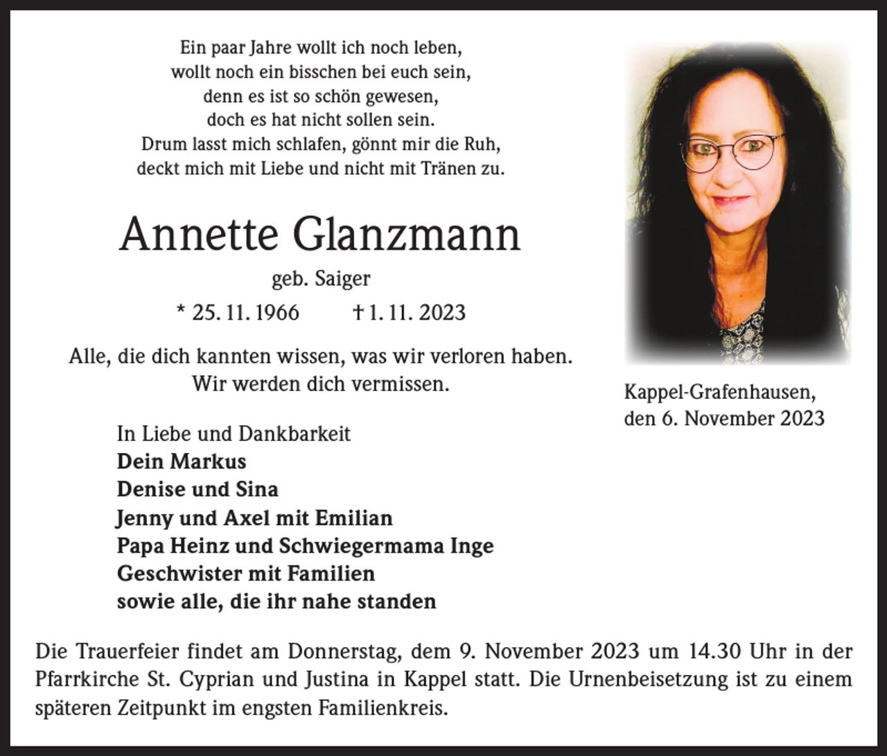 <p>Ein paar Jahre wollt ich noch leben,<br />wollt noch ein bisschen bei euch sein,<br />denn es ist so schön gewesen,<br />doch es hat nicht sollen sein.<br />Drum lasst mich schlafen, gönnt mir die Ruh,<br />deckt mich mit Liebe und nicht mit Tränen zu.</p><p>Annette Glanzmann<br />geb. Saiger<br />* 25. 11. 1966<br />† 1. 11. 2023<br />Alle, die dich kannten wissen, was wir verloren haben.<br />Wir werden dich vermissen.<br />In Liebe und Dankbarkeit<br />Dein Markus<br />Denise und Sina<br />Jenny und Axel mit Emilian<br />Papa Heinz und Schwiegermama Inge<br />Geschwister mit Familien<br />sowie alle, die ihr nahe standen</p><p>Kappel-Grafenhausen,<br />den 6. November 2023</p><p>Die Trauerfeier findet am Donnerstag, dem 9. November 2023 um 14.30 Uhr in der<br />Pfarrkirche St. Cyprian und Justina in Kappel statt. Die Urnenbeisetzung ist zu einem<br />späteren Zeitpunkt im engsten Familienkreis.</p>
