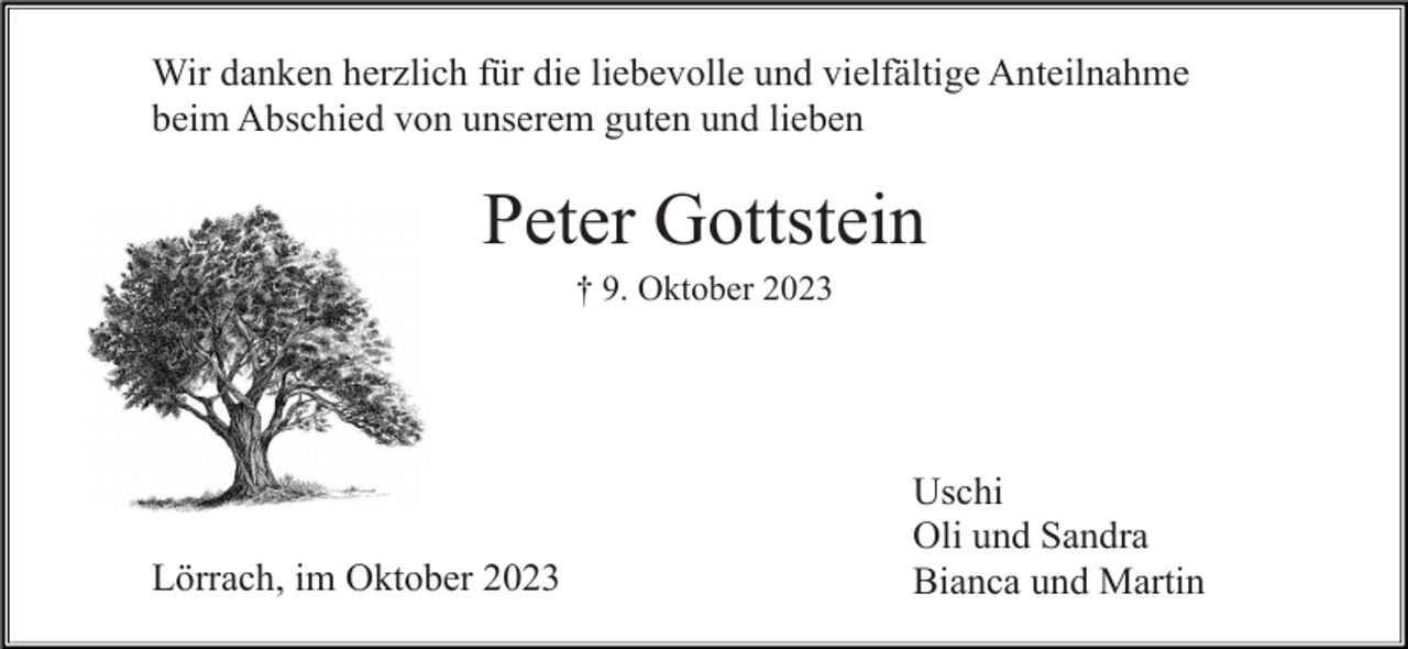 <p>Wir danken herzlich für die liebevolle und vielfältige Anteilnahme<br />beim Abschied von unserem guten und lieben</p><p>Peter Gottstein<br />† 9. Oktober 2023</p><p>Lörrach, im Oktober 2023</p><p>Uschi<br />Oli und Sandra<br />Bianca und Martin</p>