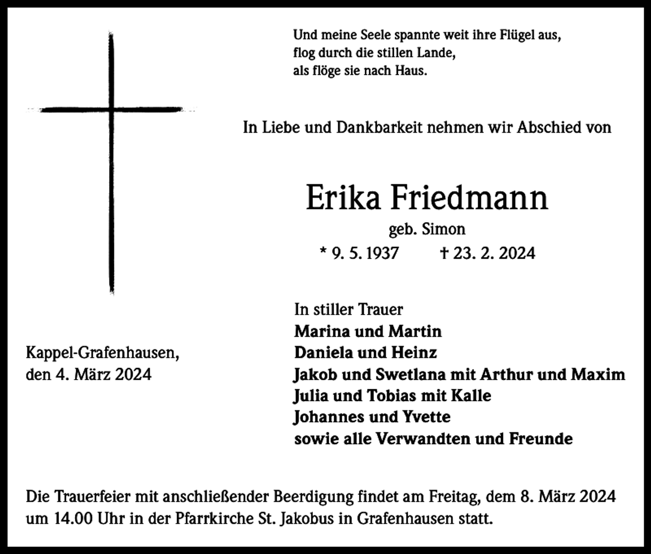 <p>Und meine Seele spannte weit ihre Flügel aus,<br />flog durch die stillen Lande,<br />als flöge sie nach Haus.</p><p>In Liebe und Dankbarkeit nehmen wir Abschied von</p><p>Erika Friedmann<br />geb. Simon<br />* 9. 5. 1937<br />† 23. 2. 2024</p><p>Kappel-Grafenhausen,<br />den 4. März 2024</p><p>In stiller Trauer<br />Marina und Martin<br />Daniela und Heinz<br />Jakob und Swetlana mit Arthur und Maxim<br />Julia und Tobias mit Kalle<br />Johannes und Yvette<br />sowie alle Verwandten und Freunde</p><p>Die Trauerfeier mit anschließender Beerdigung findet am Freitag, dem 8. März 2024<br />um 14.00 Uhr in der Pfarrkirche St. Jakobus in Grafenhausen statt.</p>