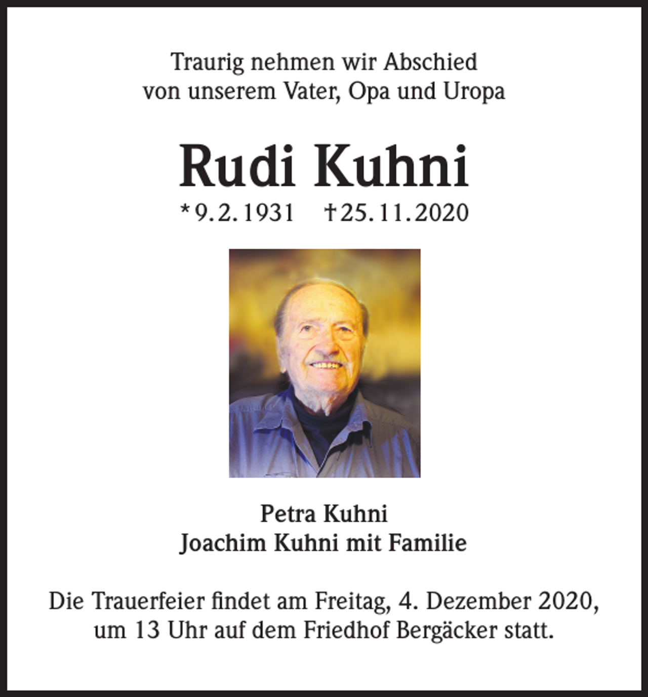 <p>Traurig nehmen wir Abschied<br />von unserem Vater, Opa und Uropa</p><p>Rudi Kuhni</p><p>* 9. 2. 1931</p><p>† 25. 11. 2020</p><p>Petra Kuhni<br />Joachim Kuhni mit Familie<br />Die Trauerfeier findet am Freitag, 4. Dezember 2020,<br />um 13 Uhr auf dem Friedhof Bergäcker statt.</p>