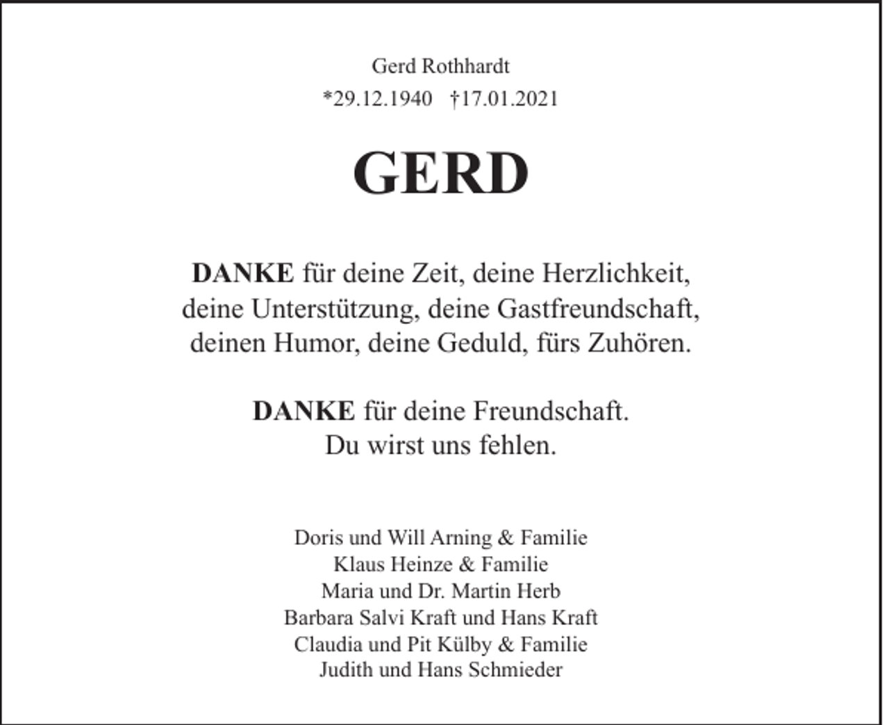 <p>Gerd Rothhardt<br />*29.12.1940 †17.01.2021</p><p>GERD<br />DANKE für deine Zeit, deine Herzlichkeit,<br />deine Unterstützung, deine Gastfreundschaft,<br />deinen Humor, deine Geduld, fürs Zuhören.<br />DANKE für deine Freundschaft.<br />Du wirst uns fehlen.<br />Doris und Will Arning &amp; Familie<br />Klaus Heinze &amp; Familie<br />Maria und Dr. Martin Herb<br />Barbara Salvi Kraft und Hans Kraft<br />Claudia und Pit Külby &amp; Familie<br />Judith und Hans Schmieder</p>