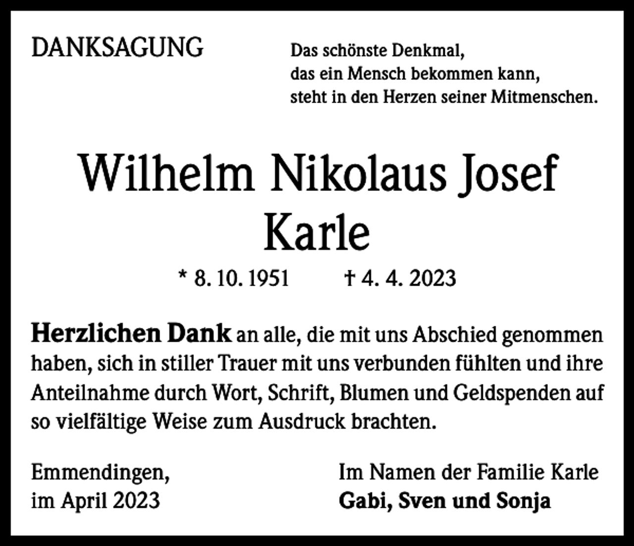 <p>DANKSAGUNG<br />Das schönste Denkmal,</p><p>das ein Mensch bekommen kann,<br />steht in den Herzen seiner Mitmenschen.</p><p>Wilhelm Nikolaus Josef<br />Karle<br />* 8. 10. 1951</p><p>† 4. 4. 2023</p><p>Herzlichen Dank an alle, die mit uns Abschied genommen</p><p>haben, sich in stiller Trauer mit uns verbunden fühlten und ihre<br />Anteilnahme durch Wort, Schrift, Blumen und Geldspenden auf<br />so vielfältige Weise zum Ausdruck brachten.<br />Emmendingen,<br />im April 2023</p><p>Im Namen der Familie Karle<br />Gabi, Sven und Sonja</p>