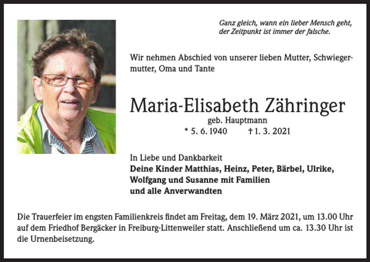 <p>Ganz gleich, wann ein lieber Mensch geht,<br />der Zeitpunkt ist immer der falsche.</p><p>Wir nehmen Abschied von unserer lieben Mutter, Schwiegermutter, Oma und Tante</p><p>Maria-Elisabeth Zähringer<br />geb. Hauptmann<br />* 5. 6. 1940<br />† 1. 3. 2021</p><p>In Liebe und Dankbarkeit<br />Deine Kinder Matthias, Heinz, Peter, Bärbel, Ulrike,<br />Wolfgang und Susanne mit Familien<br />und alle Anverwandten<br />Die Trauerfeier im engsten Familienkreis findet am Freitag, dem 19. März 2021, um 13.00 Uhr<br />auf dem Friedhof Bergäcker in Freiburg-Littenweiler statt. Anschließend um ca. 13.30 Uhr ist<br />die Urnenbeisetzung.</p>