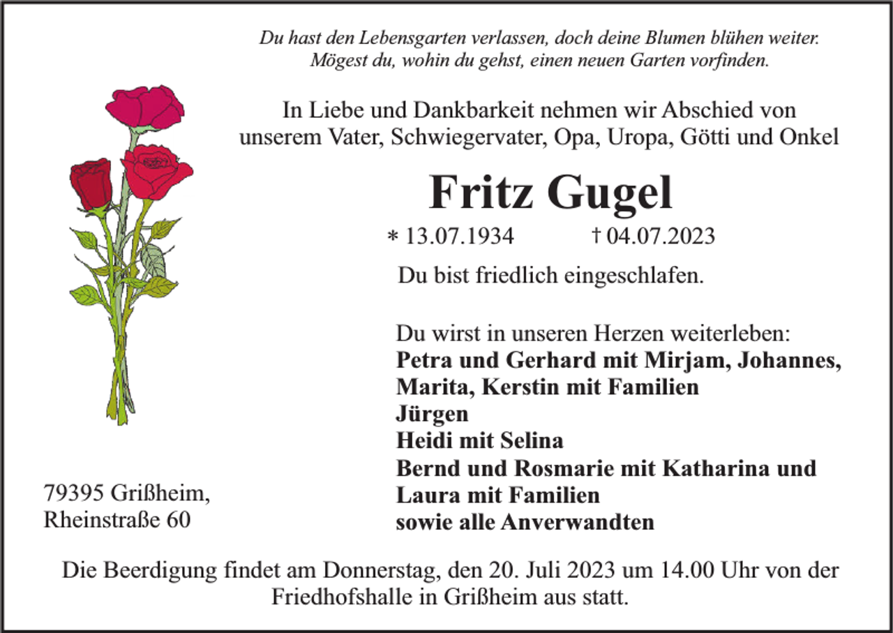 <p>Du hast den Lebensgarten verlassen, doch deine Blumen blühen weiter.<br />Mögest du, wohin du gehst, einen neuen Garten vorfinden.</p><p>In Liebe und Dankbarkeit nehmen wir Abschied von<br />unserem Vater, Schwiegervater, Opa, Uropa, Götti und Onkel</p><p>Fritz Gugel</p><p>* 13.07.1934</p><p>† 04.07.2023</p><p>Du bist friedlich eingeschlafen.</p><p>79395 Grißheim,<br />Rheinstraße 60</p><p>Du wirst in unseren Herzen weiterleben:<br />Petra und Gerhard mit Mirjam, Johannes,<br />Marita, Kerstin mit Familien<br />Jürgen<br />Heidi mit Selina<br />Bernd und Rosmarie mit Katharina und<br />Laura mit Familien<br />sowie alle Anverwandten</p><p>Die Beerdigung findet am Donnerstag, den 20. Juli 2023 um 14.00 Uhr von der<br />Friedhofshalle in Grißheim aus statt.</p>