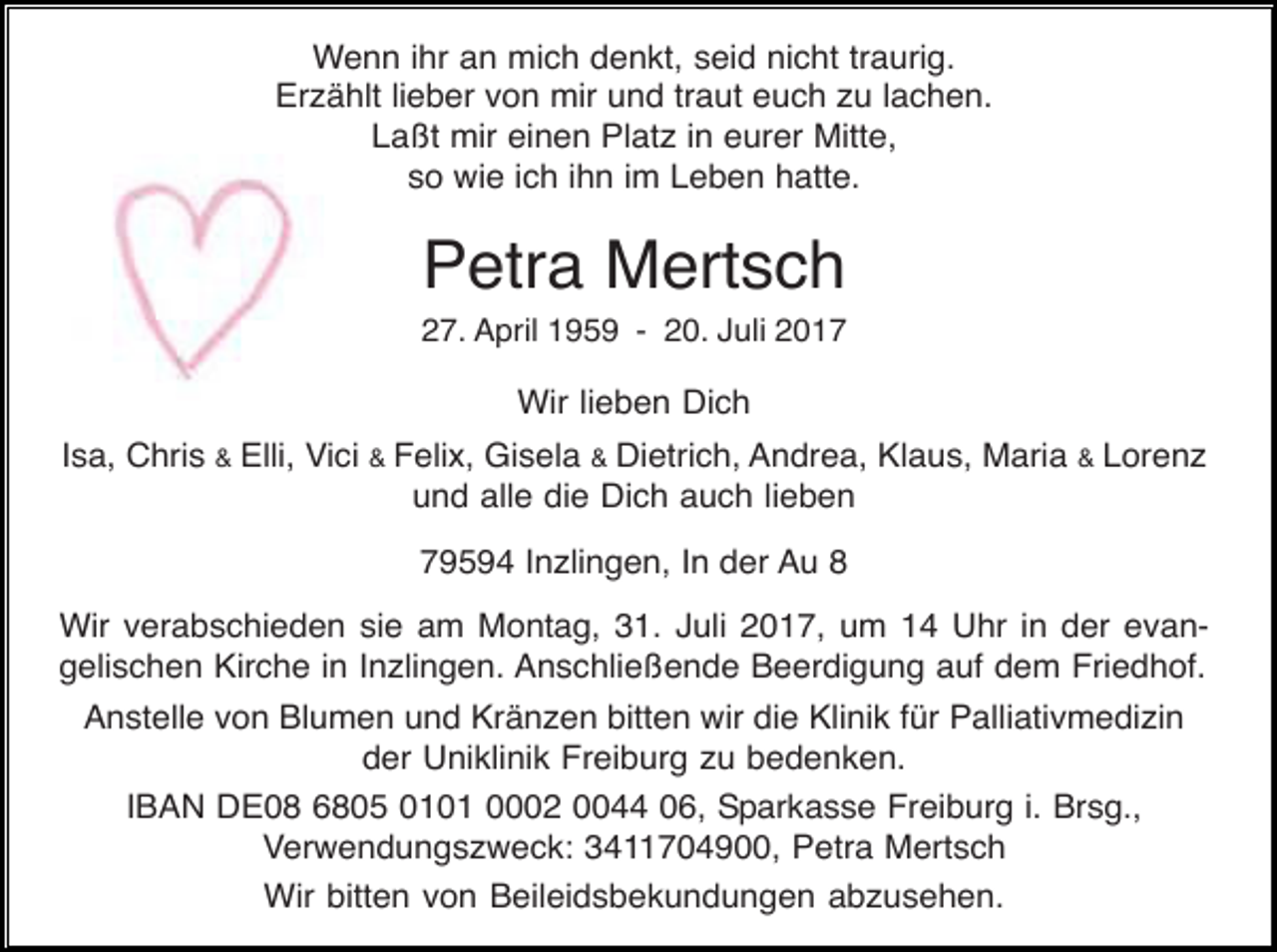 <p>Wenn ihr an mich denkt, seid nicht traurig.<br />Erzählt lieber von mir und traut euch zu lachen.<br />Laßt mir einen Platz in eurer Mitte,<br />so wie ich ihn im Leben hatte.</p><p>Petra Mertsch<br />27. April 1959 - 20. Juli 2017</p><p>Wir lieben Dich<br />Isa, Chris &amp; Elli, Vici &amp; Felix, Gisela &amp; Dietrich, Andrea, Klaus, Maria &amp; Lorenz<br />und alle die Dich auch lieben<br />79594 Inzlingen, In der Au 8<br />Wir verabschieden sie am Montag, 31. Juli 2017, um 14 Uhr in der evangelischen Kirche in Inzlingen. Anschließende Beerdigung auf dem Friedhof.<br />Anstelle von Blumen und Kränzen bitten wir die Klinik für Palliativmedizin<br />der Uniklinik Freiburg zu bedenken.<br />IBAN DE08 6805 0101 0002 0044 06, Sparkasse Freiburg i. Brsg.,<br />Verwendungszweck: 3411704900, Petra Mertsch<br />Wir bitten von Beileidsbekundungen abzusehen.</p>