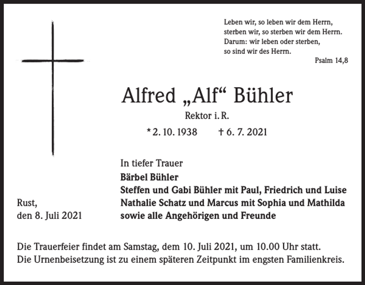 <p>Leben wir, so leben wir dem Herrn,<br />sterben wir, so sterben wir dem Herrn.<br />Darum: wir leben oder sterben,<br />so sind wir des Herrn.</p><p>Psalm 14,8</p><p>Alfred „Alf“ Bühler<br />Rektor i. R.<br />* 2. 10. 1938 † 6. 7. 2021</p><p>Rust,<br />den 8. Juli 2021</p><p>In tiefer Trauer<br />Bärbel Bühler<br />Steffen und Gabi Bühler mit Paul, Friedrich und Luise<br />Nathalie Schatz und Marcus mit Sophia und Mathilda<br />sowie alle Angehörigen und Freunde</p><p>Die Trauerfeier findet am Samstag, dem 10. Juli 2021, um 10.00 Uhr statt.<br />Die Urnenbeisetzung ist zu einem späteren Zeitpunkt im engsten Familienkreis.</p>
