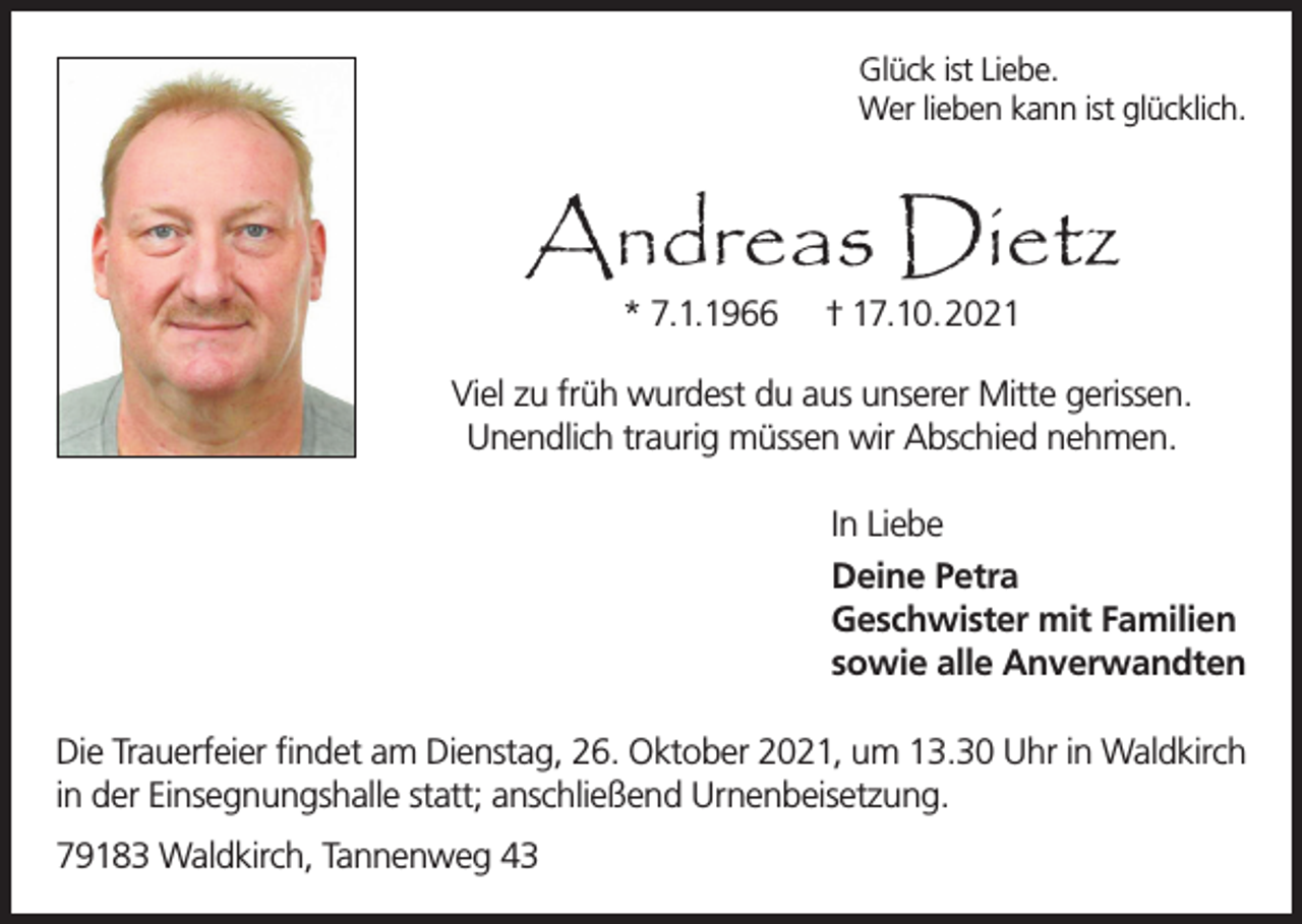 <p>Glück ist Liebe.<br />Wer lieben kann ist glücklich.</p><p>Andreas Dietz<br />* 7.1.1966</p><p>† 17.10.2021</p><p>Viel zu früh wurdest du aus unserer Mitte gerissen.<br />Unendlich traurig müssen wir Abschied nehmen.<br />In Liebe<br />Deine Petra<br />Geschwister mit Familien<br />sowie alle Anverwandten<br />Die Trauerfeier findet am Dienstag, 26. Oktober 2021, um 13.30 Uhr in Waldkirch<br />in der Einsegnungshalle statt; anschließend Urnenbeisetzung.<br />79183 Waldkirch, Tannenweg 43</p>