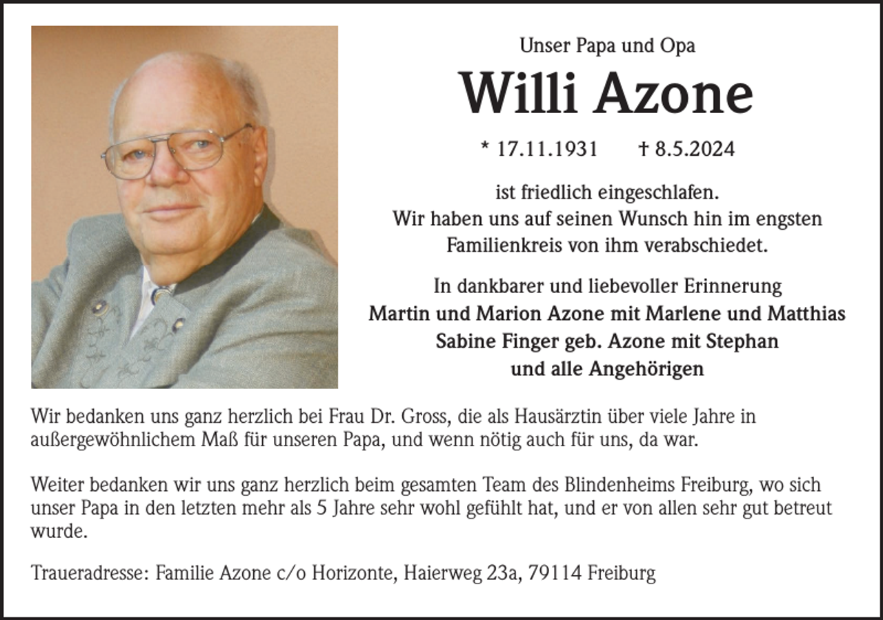 <p>Unser Papa und Opa</p><p>Willi Azone<br />* 17.11.1931</p><p>† 8.5.2024</p><p>ist friedlich eingeschlafen.<br />Wir haben uns auf seinen Wunsch hin im engsten<br />Familienkreis von ihm verabschiedet.<br />In dankbarer und liebevoller Erinnerung<br />Martin und Marion Azone mit Marlene und Matthias<br />Sabine Finger geb. Azone mit Stephan<br />und alle Angehörigen<br />Wir bedanken uns ganz herzlich bei Frau Dr. Gross, die als Hausärztin über viele Jahre in<br />außergewöhnlichem Maß für unseren Papa, und wenn nötig auch für uns, da war.<br />Weiter bedanken wir uns ganz herzlich beim gesamten Team des Blindenheims Freiburg, wo sich<br />unser Papa in den letzten mehr als 5 Jahre sehr wohl gefühlt hat, und er von allen sehr gut betreut<br />wurde.<br />Traueradresse: Familie Azone c/o Horizonte, Haierweg 23a, 79114 Freiburg</p>