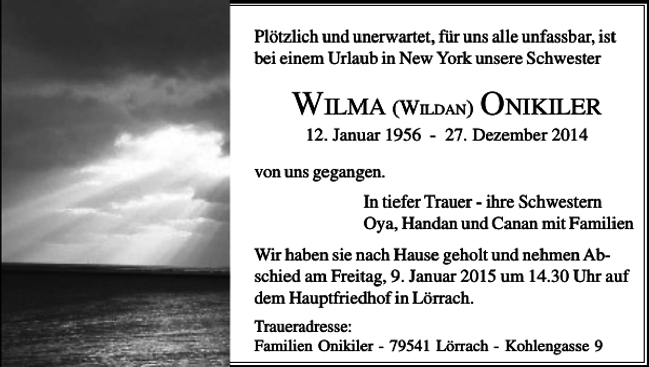 <p>Plötzlich und unerwartet, für uns alle unfassbar, ist<br />bei einem Urlaub in New York unsere Schwester</p><p>WILMA (WILDAN) ONIKILER<br />12. Januar 1956 - 27. Dezember 2014<br />von uns gegangen.<br />In tiefer Trauer - ihre Schwestern<br />Oya, Handan und Canan mit Familien<br />Wir haben sie nach Hause geholt und nehmen Abschied am Freitag, 9. Januar 2015 um 14.30 Uhr auf<br />dem Hauptfriedhof in Lörrach.<br />Traueradresse:<br />Familien Onikiler - 79541 Lörrach - Kohlengasse 9</p>