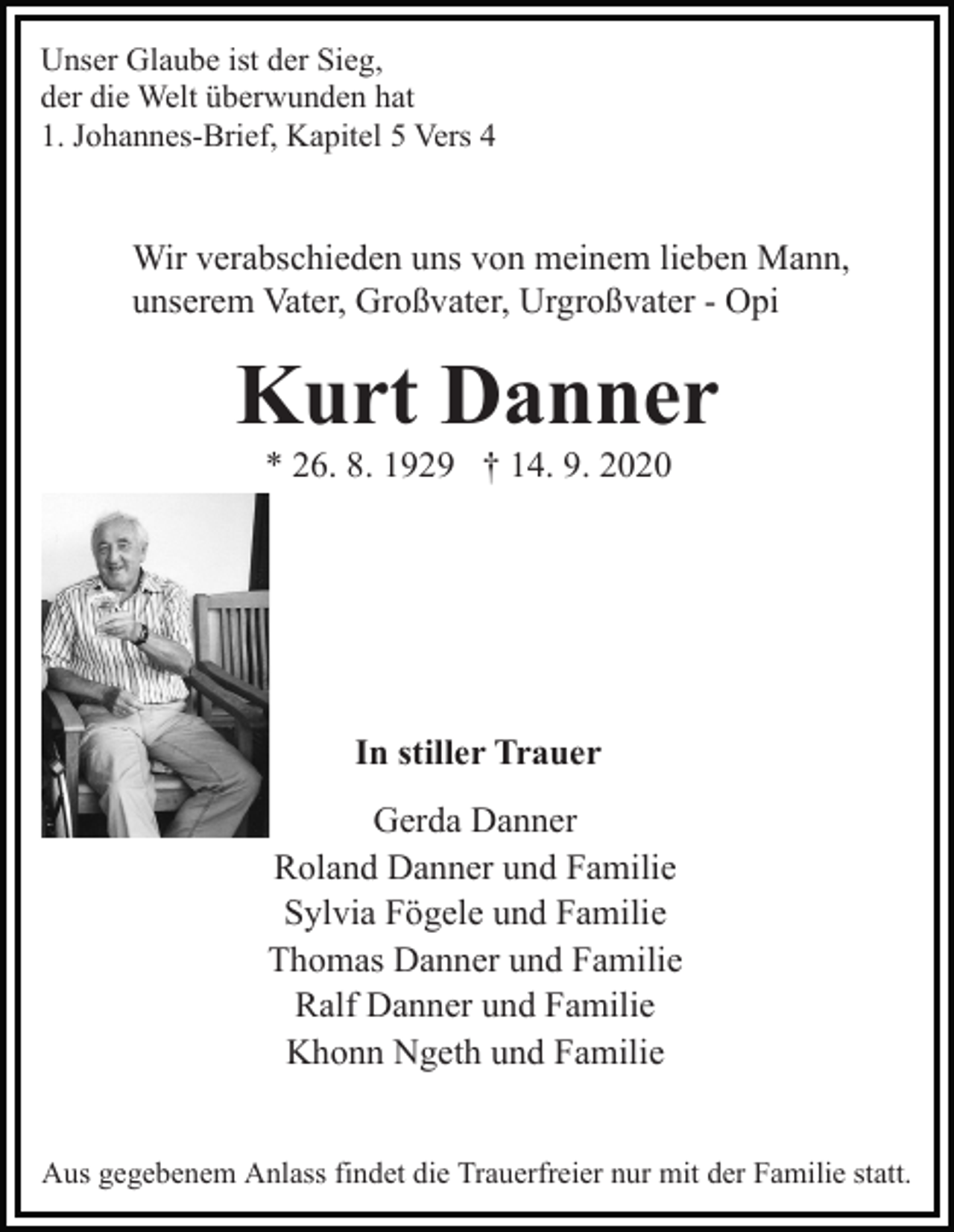 <p>Unser Glaube ist der Sieg,<br />der die Welt überwunden hat<br />1. Johannes-Brief, Kapitel 5 Vers 4</p><p>Wir verabschieden uns von meinem lieben Mann,<br />unserem Vater, Großvater, Urgroßvater - Opi</p><p>Kurt Danner<br />* 26. 8. 1929 † 14. 9. 2020</p><p>In stiller Trauer<br />Gerda Danner<br />Roland Danner und Familie<br />Sylvia Fögele und Familie<br />Thomas Danner und Familie<br />Ralf Danner und Familie<br />Khonn Ngeth und Familie<br />Aus gegebenem Anlass findet die Trauerfreier nur mit der Familie statt.</p>