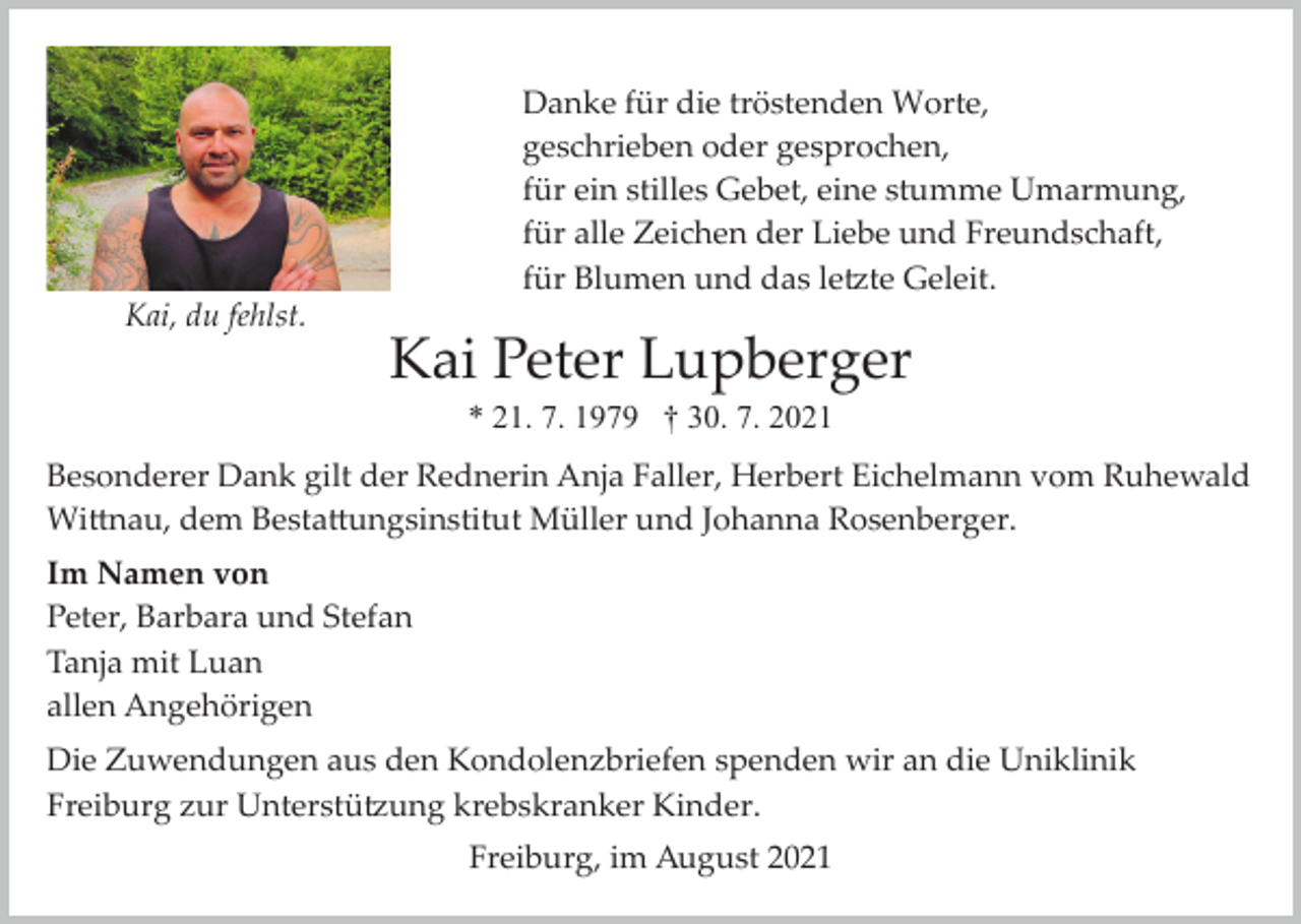 <p>Danke für die tröstenden Worte,<br />geschrieben oder gesprochen,<br />für ein stilles Gebet, eine stumme Umarmung,<br />für alle Zeichen der Liebe und Freundschaft,<br />für Blumen und das letzte Geleit.<br />Kai, du fehlst.</p><p>Kai Peter Lupberger<br />* 21. 7. 1979 † 30. 7. 2021</p><p>Besonderer Dank gilt der Rednerin Anja Faller, Herbert Eichelmann vom Ruhewald<br />Wittnau, dem Bestattungsinstitut Müller und Johanna Rosenberger.<br />Im Namen von<br />Peter, Barbara und Stefan<br />Tanja mit Luan<br />allen Angehörigen<br />Die Zuwendungen aus den Kondolenzbriefen spenden wir an die Uniklinik<br />Freiburg zur Unterstützung krebskranker Kinder.<br />Freiburg, im August 2021</p>