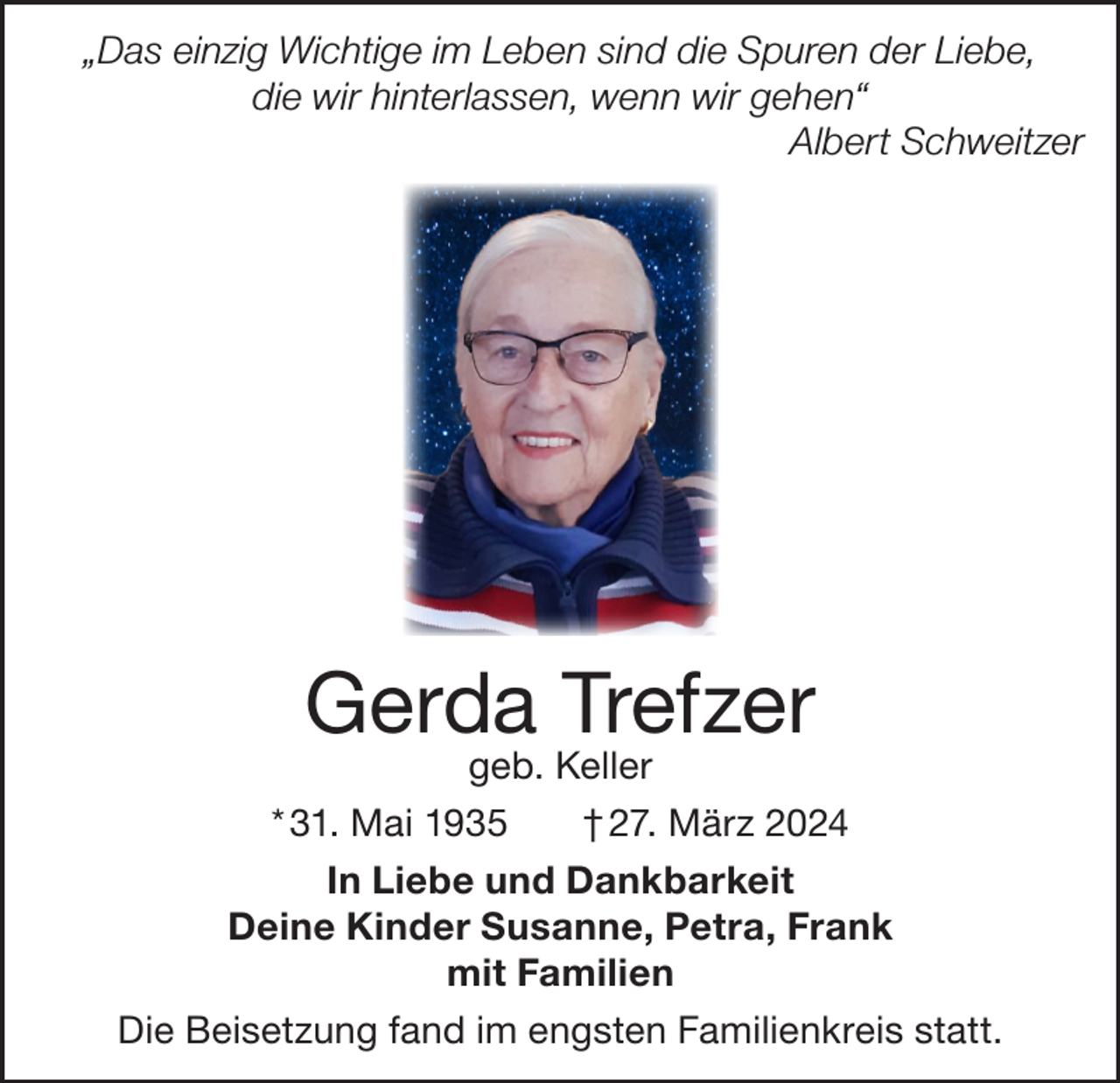 <p>„Das einzig Wichtige im Leben sind die Spuren der Liebe,<br />die wir hinterlassen, wenn wir gehen“</p><p>Albert Schweitzer</p><p>Gerda Trefzer<br />geb. Keller</p><p>* 31. Mai 1935</p><p>† 27. März 2024</p><p>In Liebe und Dankbarkeit<br />Deine Kinder Susanne, Petra, Frank<br />mit Familien<br />Die Beisetzung fand im engsten Familienkreis statt.</p>