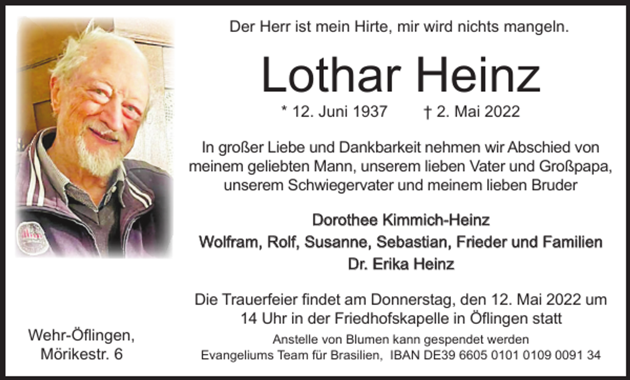 <p>Der Herr ist mein Hirte, mir wird nichts mangeln.</p><p>Lothar Heinz<br />* 12. Juni 1937</p><p>† 2. Mai 2022</p><p>In großer Liebe und Dankbarkeit nehmen wir Abschied von<br />meinem geliebten Mann, unserem lieben Vater und Großpapa,<br />unserem Schwiegervater und meinem lieben Bruder<br />Dorothee Kimmich-Heinz<br />Wolfram, Rolf, Susanne, Sebastian, Frieder und Familien<br />Dr. Erika Heinz</p><p>Wehr-Öflingen,<br />Mörikestr. 6</p><p>Die Trauerfeier findet am Donnerstag, den 12. Mai 2022 um<br />14 Uhr in der Friedhofskapelle in Öflingen statt<br />Anstelle von Blumen kann gespendet werden<br />Evangeliums Team für Brasilien, IBAN DE39 6605 0109 0091 34</p>