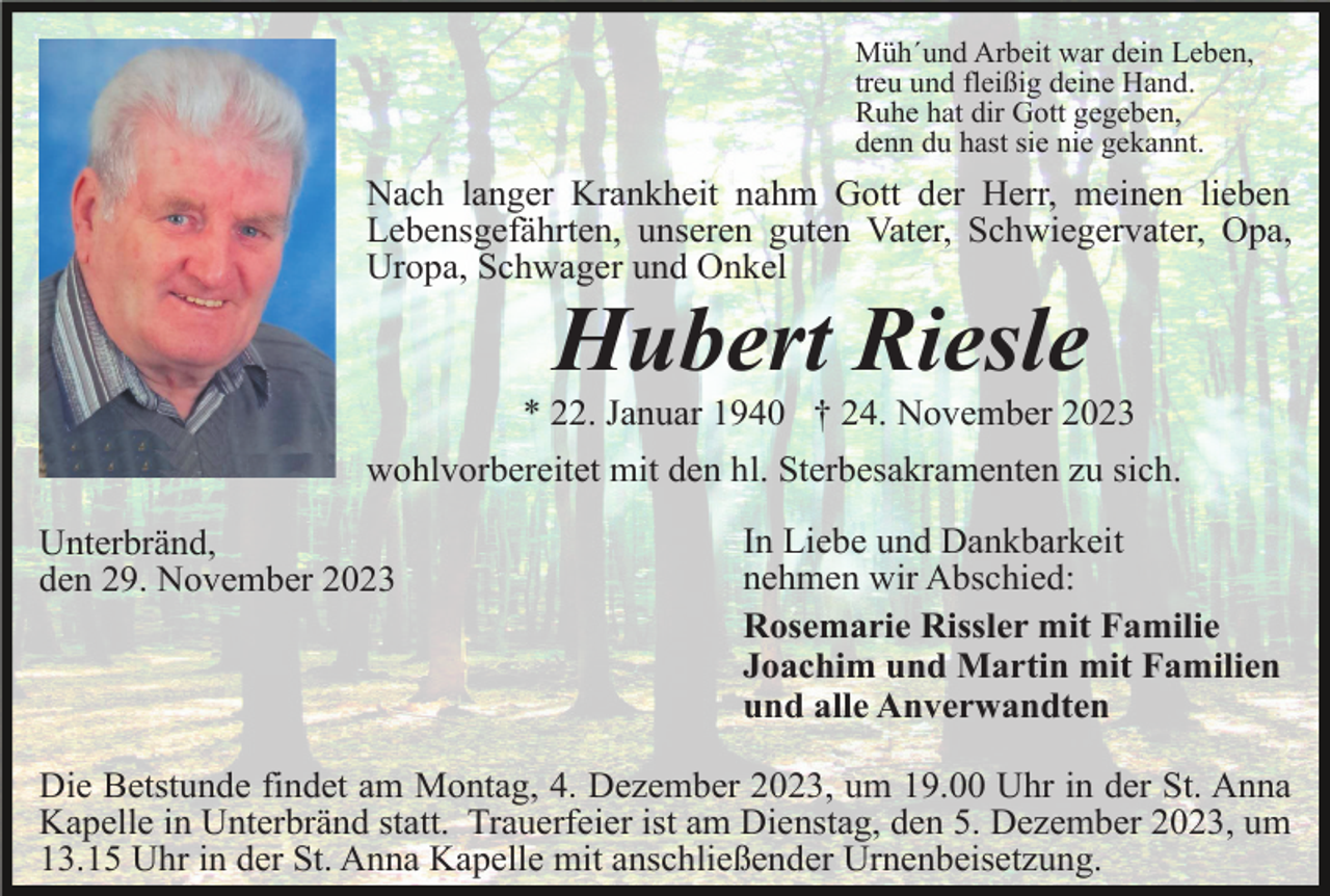 <p>Müh´und Arbeit war dein Leben,<br />treu und fleißig deine Hand.<br />Ruhe hat dir Gott gegeben,<br />denn du hast sie nie gekannt.</p><p>Nach langer Krankheit nahm Gott der Herr, meinen lieben<br />Lebensgefährten, unseren guten Vater, Schwiegervater, Opa,<br />Uropa, Schwager und Onkel</p><p>Hubert Riesle<br />* 22. Januar 1940 † 24. November 2023<br />wohlvorbereitet mit den hl. Sterbesakramenten zu sich.<br />Unterbränd,<br />den 29. November 2023</p><p>In Liebe und Dankbarkeit<br />nehmen wir Abschied:<br />Rosemarie Rissler mit Familie<br />Joachim und Martin mit Familien<br />und alle Anverwandten</p><p>Die Betstunde findet am Montag, 4. Dezember 2023, um 19.00 Uhr in der St. Anna<br />Kapelle in Unterbränd statt. Trauerfeier ist am Dienstag, den 5. Dezember 2023, um<br />13.15 Uhr in der St. Anna Kapelle mit anschließender Urnenbeisetzung.</p>