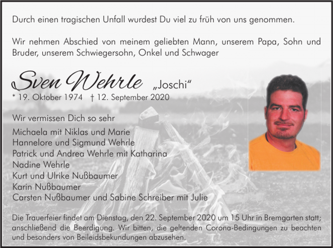 <p>Durch einen tragischen Unfall wurdest Du viel zu früh von uns genommen.<br />Wir nehmen Abschied von meinem geliebten Mann, unserem Papa, Sohn und<br />Bruder, unserem Schwiegersohn, Onkel und Schwager</p><p>Sven Wehrle</p><p>„Joschi“</p><p>* 19. Oktober 1974 † 12. September 2020</p><p>Wir vermissen Dich so sehr<br />Michaela mit Niklas und Marie<br />Hannelore und Sigmund Wehrle<br />Patrick und Andrea Wehrle mit Katharina<br />Nadine Wehrle<br />Kurt und Ulrike Nußbaumer<br />Karin Nußbaumer<br />Carsten Nußbaumer und Sabine Schreiber mit Julie<br />Die Trauerfeier findet am Dienstag, den 22. September 2020 um 15 Uhr in Bremgarten statt;<br />anschließend die Beerdigung. Wir bitten, die geltenden Corona-Bedingungen zu beachten<br />und besonders von Beileidsbekundungen abzusehen.</p>