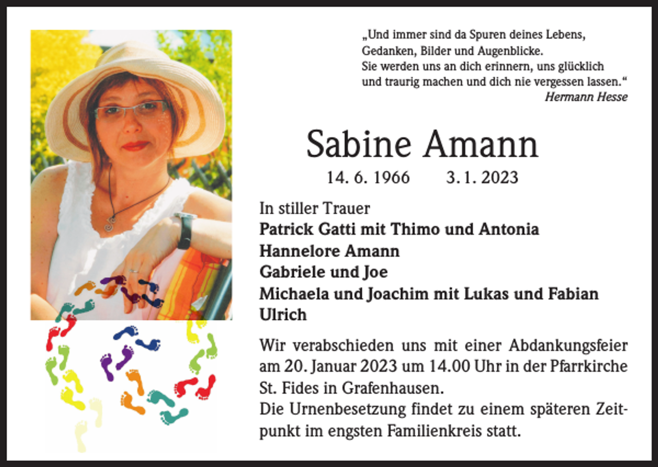 <p>„Und immer sind da Spuren deines Lebens,<br />Gedanken, Bilder und Augenblicke.<br />Sie werden uns an dich erinnern, uns glücklich<br />und traurig machen und dich nie vergessen lassen.“</p><p>Hermann Hesse</p><p>Sabine Amann<br />14. 6. 1966 3. 1. 2023</p><p>In stiller Trauer<br />Patrick Gatti mit Thimo und Antonia<br />Hannelore Amann<br />Gabriele und Joe<br />Michaela und Joachim mit Lukas und Fabian<br />Ulrich<br />Wir verabschieden uns mit einer Abdankungsfeier<br />am 20. Januar 2023 um 14.00 Uhr in der Pfarrkirche<br />St. Fides in Grafenhausen.<br />Die Urnenbesetzung ­findet zu einem späteren Zeitpunkt im engsten ­Familienkreis statt.</p>