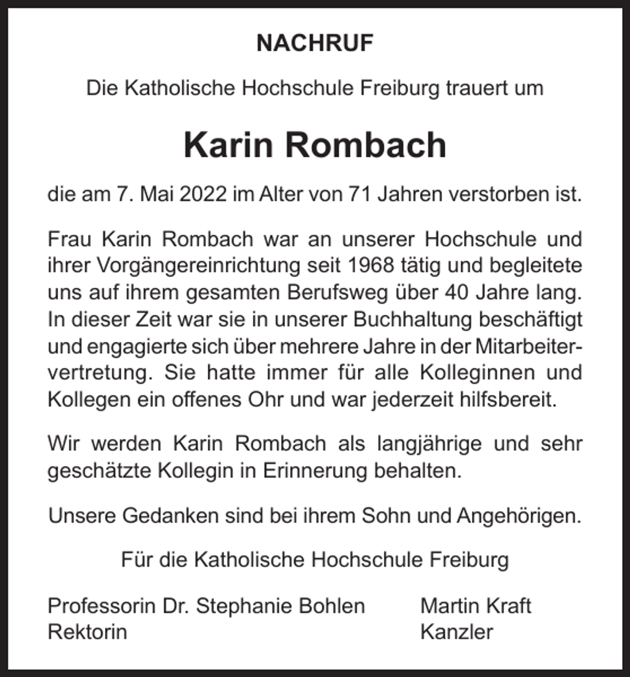 <p>NACHRUF<br />Die Katholische Hochschule Freiburg trauert um</p><p>Karin Rombach<br />die am 7. Mai 2022 im Alter von 71 Jahren verstorben ist.<br />Frau Karin Rombach war an unserer Hochschule und<br />ihrer Vorgängereinrichtung seit 1968 tätig und begleitete<br />uns auf ihrem gesamten Berufsweg über 40 Jahre lang.<br />In dieser Zeit war sie in unserer Buchhaltung beschäftigt<br />und engagierte sich über mehrere Jahre in der Mitarbeitervertretung. Sie hatte immer für alle Kolleginnen und<br />Kollegen ein offenes Ohr und war jederzeit hilfsbereit.<br />Wir werden Karin Rombach als langjährige und sehr<br />geschätzte Kollegin in Erinnerung behalten.<br />Unsere Gedanken sind bei ihrem Sohn und Angehörigen.<br />Für die Katholische Hochschule Freiburg<br />Professorin Dr. Stephanie Bohlen<br />Rektorin</p><p>Martin Kraft<br />Kanzler</p>
