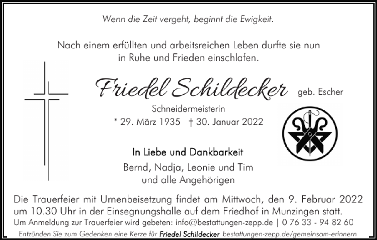 <p>Wenn die Zeit vergeht, beginnt die Ewigkeit.</p><p>Nach einem erfüllten und arbeitsreichen Leben durfte sie nun<br />in Ruhe und Frieden einschlafen.</p><p>Friedel Schildecker</p><p>geb. Escher</p><p>Schneidermeisterin<br />* 29. März 1935 † 30. Januar 2022</p><p>Bernd, Nadja, Leonie und Tim<br />und alle Angehörigen<br />Die Trauerfeier mit Urnenbeisetzung findet am Mittwoch, den 9. Februar 2022<br />um 10.30 Uhr in der Einsegnungshalle auf dem Friedhof in Munzingen statt.<br />Um Anmeldung zur Trauerfeier wird gebeten: info@bestattungen-zepp.de | 0 76 33 - 94 82 60<br />Entzünden Sie zum Gedenken eine Kerze für</p><p>bestattungen-zepp.de/gemeinsam-erinnern</p>