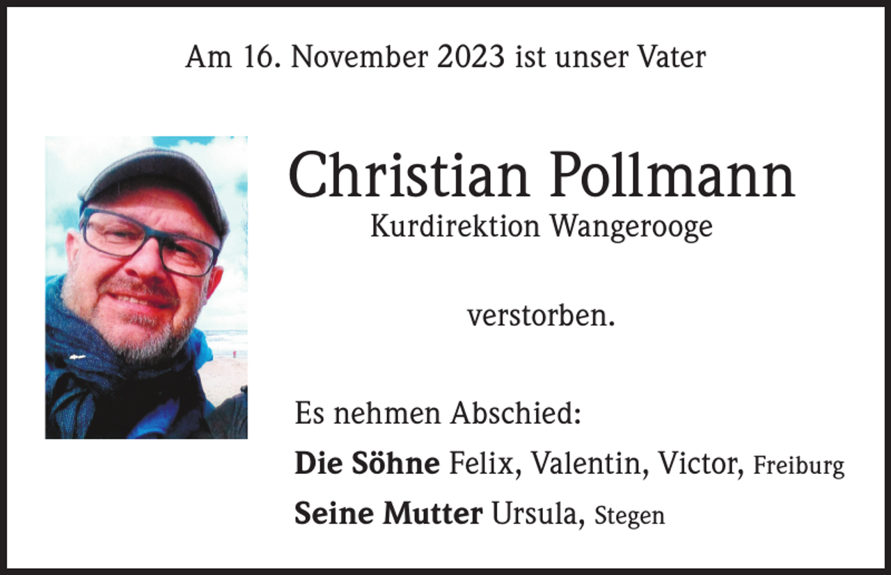 <p>Am 16. November 2023 ist unser Vater</p><p>Christian Pollmann<br />Kurdirektion Wangerooge<br />verstorben.<br />Es nehmen Abschied:<br />Die Söhne Felix, Valentin, Victor, Freiburg<br />Seine Mutter Ursula, Stegen</p>