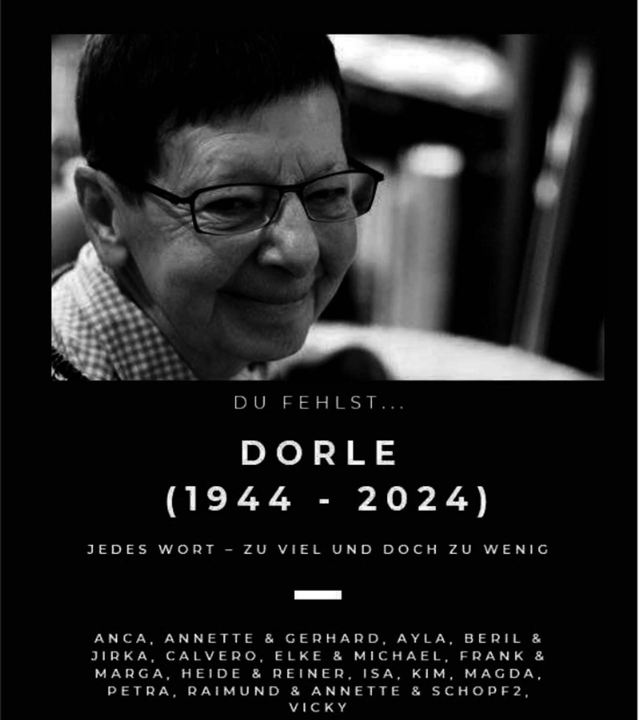 <p>DU FEHLST ...</p>
<p>DORLE</p>
<p>(1944 - 2024)</p>
<p>JEDES WORT - ZU VIEL UND DOCH ZU WENIG</p>
<p>ANCA, ANNETTE &amp; GERHARD, AYLA, BERIL &amp; JIRKA, CALVERO, ELKE &amp; MICHAEL, FRANK &amp; MARGA, HEIDE &amp; REINER, ISA, KIM, MAGDA, PETRA, RAIMUND &amp; ANNETTE &amp; SCHOPF2, VICKY</p>