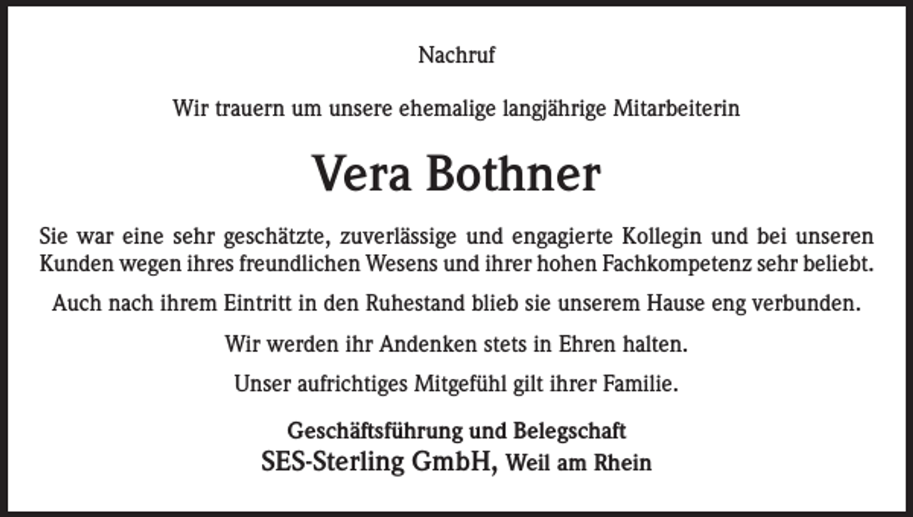 <p>Nachruf<br />Wir trauern um unsere ehemalige langjährige Mitarbeiterin</p><p>Vera Bothner<br />Sie war eine sehr geschätzte, zuverlässige und engagierte Kollegin und bei unseren<br />Kunden wegen ihres freundlichen Wesens und ihrer hohen Fachkompetenz sehr beliebt.<br />Auch nach ihrem Eintritt in den Ruhestand blieb sie unserem Hause eng verbunden.<br />Wir werden ihr Andenken stets in Ehren halten.<br />Unser aufrichtiges Mitgefühl gilt ihrer Familie.<br />Geschäftsführung und Belegschaft</p><p>SES-Sterling GmbH, Weil am Rhein</p>