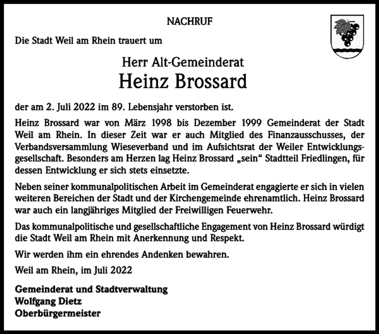 <p>NACHRUF<br />Die Stadt Weil am Rhein trauert um</p><p>Herr Alt-Gemeinderat</p><p>Heinz Brossard<br />der am 2. Juli 2022 im 89. Lebensjahr verstorben ist.<br />Heinz Brossard war von März 1998 bis Dezember 1999 Gemeinderat der Stadt<br />Weil am Rhein. In dieser Zeit war er auch Mitglied des Finanzausschusses, der<br />Verbandsversammlung Wieseverband und im Aufsichtsrat der Weiler Entwicklungsgesellschaft. Besonders am Herzen lag Heinz Brossard „sein“ Stadtteil Friedlingen, für<br />dessen Entwicklung er sich stets einsetzte.<br />Neben seiner kommunalpolitischen Arbeit im Gemeinderat engagierte er sich in vielen<br />weiteren Bereichen der Stadt und der Kirchengemeinde ehrenamtlich. Heinz Brossard<br />war auch ein langjähriges Mitglied der Freiwilligen Feuerwehr.<br />Das kommunalpolitische und gesellschaftliche Engagement von Heinz Brossard würdigt<br />die Stadt Weil am Rhein mit Anerkennung und Respekt.<br />Wir werden ihm ein ehrendes Andenken bewahren.<br />Weil am Rhein, im Juli 2022<br />Gemeinderat und Stadtverwaltung<br />Wolfgang Dietz<br />Oberbürgermeister</p>