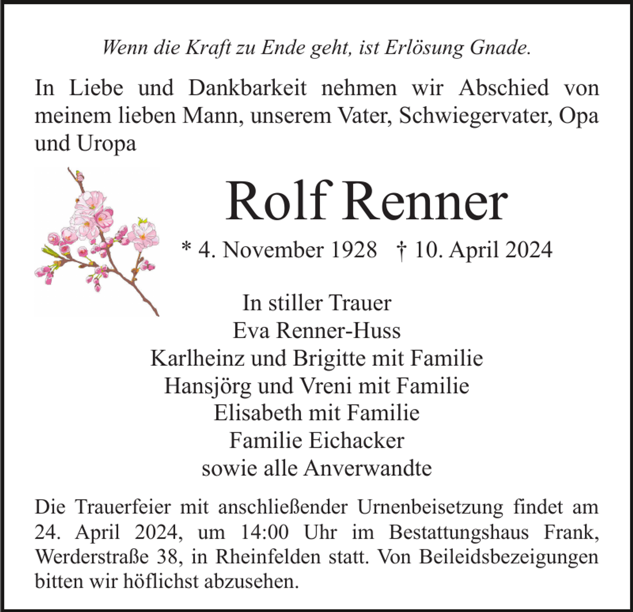 <p>Wenn die Kraft zu Ende geht, ist Erlösung Gnade.</p><p>In Liebe und Dankbarkeit nehmen wir Abschied von<br />meinem lieben Mann, unserem Vater, Schwiegervater, Opa<br />und Uropa</p><p>Rolf Renner<br />* 4. November 1928 † 10. April 2024<br />In stiller Trauer<br />Eva Renner-Huss<br />Karlheinz und Brigitte mit Familie<br />Hansjörg und Vreni mit Familie<br />Elisabeth mit Familie<br />Familie Eichacker<br />sowie alle Anverwandte<br />Die Trauerfeier mit anschließender Urnenbeisetzung findet am<br />24. April 2024, um 14:00 Uhr im Bestattungshaus Frank,<br />Werderstraße 38, in Rheinfelden statt. Von Beileidsbezeigungen<br />bitten wir höflichst abzusehen.</p>