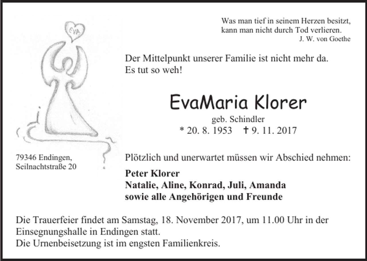 <p>Was man tief in seinem Herzen besitzt,<br />kann man nicht durch Tod verlieren.<br />J. W. von Goethe</p><p>Der Mittelpunkt unserer Familie ist nicht mehr da.<br />Es tut so weh!</p><p>EvaMaria Klorer<br />geb. Schindler</p><p>* 20. 8. 1953<br />79346 Endingen,<br />Seilnachtstraße 20</p><p> 9. 11. 2017</p><p>Plötzlich und unerwartet müssen wir Abschied nehmen:<br />Peter Klorer<br />Natalie, Aline, Konrad, Juli, Amanda<br />sowie alle Angehörigen und Freunde</p><p>Die Trauerfeier findet am Samstag, 18. November 2017, um 11.00 Uhr in der<br />Einsegnungshalle in Endingen statt.<br />Die Urnenbeisetzung ist im engsten Familienkreis.</p>