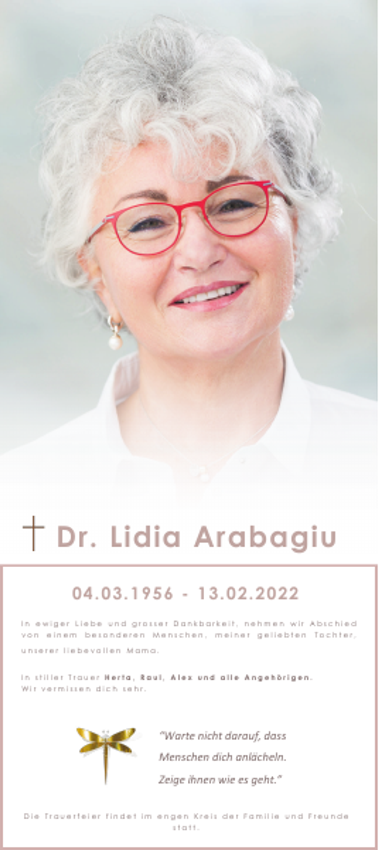 <p>Dr. Lidia Arabagiu<br />04.03.1956 - 13.02.2022<br />In ewiger Liebe und grosser Dankbarkeit, nehmen wir Abschied<br />von</p><p>einem</p><p>besonderen</p><p>Menschen,</p><p>meiner</p><p>geliebten</p><p>Tochter,</p><p>unserer liebevollen Mama.</p><p>In stiller Trauer Herta, Raul, Alex und alle Angehörigen.<br />Wir vermissen dich sehr.</p><p>“Warte nicht darauf, dass<br />Menschen dich anlächeln.<br />Zeige ihnen wie es geht.”<br />Die Trauerfeier findet im engen Kreis der Familie und Freunde<br />statt.</p>