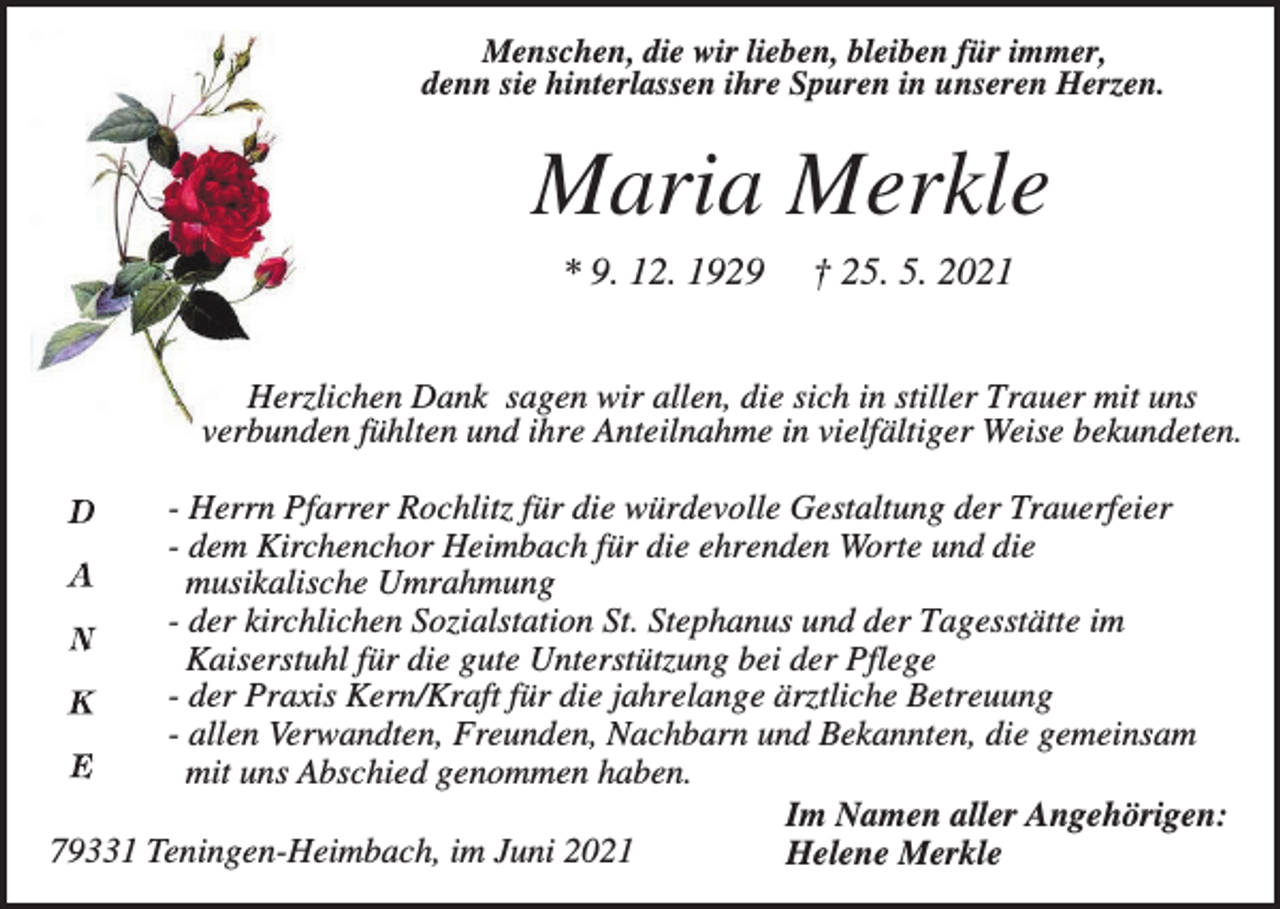 <p>Menschen, die wir lieben, bleiben für immer,<br />denn sie hinterlassen ihre Spuren in unseren Herzen.</p><p>Maria Merkle<br />* 9. 12. 1929</p><p>† 25. 5. 2021</p><p>Herzlichen Dank sagen wir allen, die sich in stiller Trauer mit uns<br />verbunden fühlten und ihre Anteilnahme in vielfältiger Weise bekundeten.<br />- Herrn Pfarrer Rochlitz für die würdevolle Gestaltung der Trauerfeier<br />- dem Kirchenchor Heimbach für die ehrenden Worte und die<br />musikalische Umrahmung<br />- der kirchlichen Sozialstation St. Stephanus und der Tagesstätte im<br />Kaiserstuhl für die gute Unterstützung bei der Pflege<br />- der Praxis Kern/Kraft für die jahrelange ärztliche Betreuung<br />- allen Verwandten, Freunden, Nachbarn und Bekannten, die gemeinsam<br />mit uns Abschied genommen haben.<br />Im Namen aller Angehörigen:<br />79331 Teningen-Heimbach, im Juni 2021<br />Helene Merkle</p>