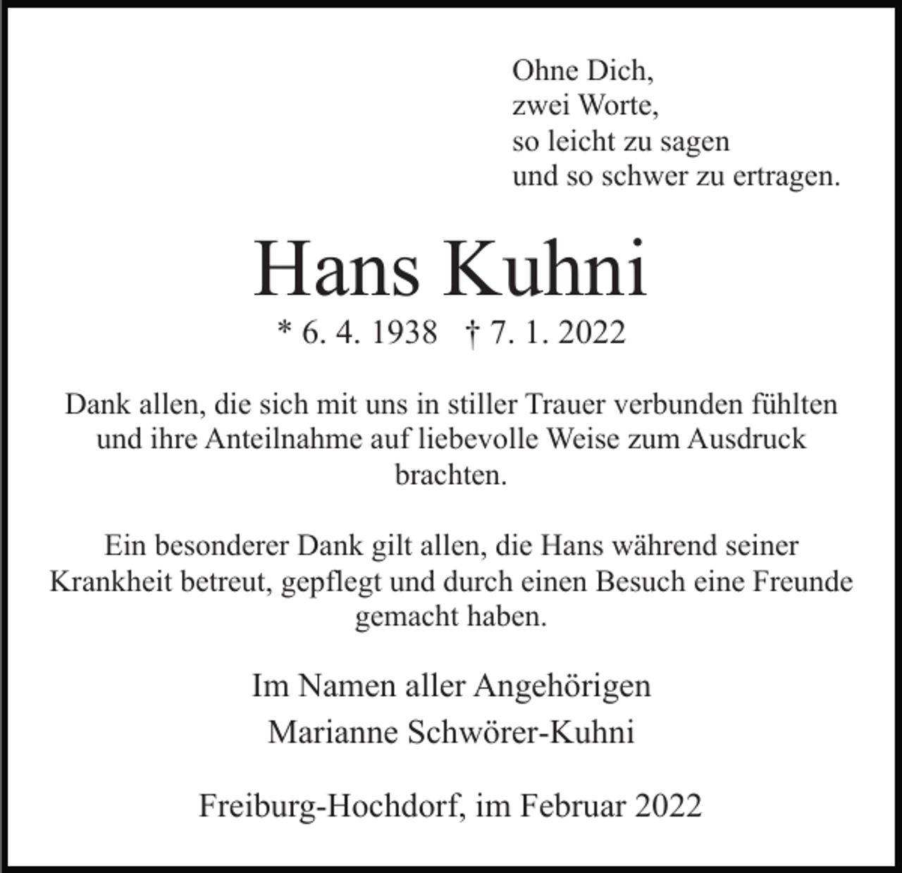 <p>Ohne Dich,<br />zwei Worte,<br />so leicht zu sagen<br />und so schwer zu ertragen.</p><p>Hans Kuhni<br />* 6. 4. 1938 † 7. 1. 2022<br />Dank allen, die sich mit uns in stiller Trauer verbunden fühlten<br />und ihre Anteilnahme auf liebevolle Weise zum Ausdruck<br />brachten.<br />Ein besonderer Dank gilt allen, die Hans während seiner<br />Krankheit betreut, gepflegt und durch einen Besuch eine Freunde<br />gemacht haben.</p><p>Im Namen aller Angehörigen<br />Marianne Schwörer-Kuhni<br />Freiburg-Hochdorf, im Februar 2022</p>