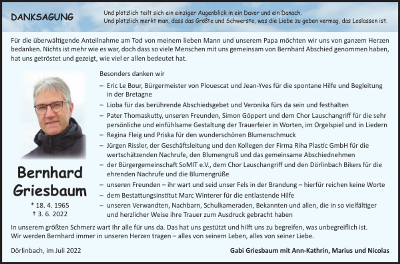 <p>DANKSAGUNG</p><p>U<br />nd plötzlich teilt sich ein einziger Augenblick in ein Davor und ein Danach.<br />Und plötzlich merkt man, dass das Größte und Schwerste, was die Liebe zu geben vermag, das Loslassen ist.</p><p>Für die überwältigende Anteilnahme am Tod von meinem lieben Mann und unserem Papa möchten wir uns von ganzem Herzen<br />bedanken. Nichts ist mehr wie es war, doch dass so viele Menschen mit uns gemeinsam von Bernhard Abschied genommen haben,<br />hat uns getröstet und gezeigt, wie viel er allen bedeutet hat.<br />Besonders danken wir</p><p>Bernhard<br />Griesbaum<br />* 18. 4. 1965<br />† 3. 6. 2022</p><p>– Eric Le Bour, Bürgermeister von Plouescat und Jean-Yves für die spontane Hilfe und Begleitung<br />in der Bretagne<br />– Lioba für das berührende Abschiedsgebet und Veronika fürs da sein und festhalten<br />– Pater Thomaskutty, unseren Freunden, Simon Göppert und dem Chor Lauschangriff für die sehr<br />persönliche und einfühlsame Gestaltung der Trauerfeier in Worten, im Orgelspiel und in Liedern<br />– Regina Fleig und Priska für den wunderschönen Blumenschmuck<br />– Jürgen Rissler, der Geschäftsleitung und den Kollegen der Firma Riha Plastic GmbH für die<br />wertschätzenden Nachrufe, den Blumengruß und das gemeinsame Abschiednehmen<br />– der Bürgergemeinschaft SoMIT e.V., dem Chor Lauschangriff und den Dörlinbach Bikers für die<br />ehrenden Nachrufe und die Blumengrüße<br />– unseren Freunden – ihr wart und seid unser Fels in der Brandung – hierfür reichen keine Worte<br />– dem Bestattungsinstitut Marc Winterer für die entlastende Hilfe<br />– unseren Verwandten, Nachbarn, Schulkameraden, Bekannten und allen, die in so vielfältiger<br />und herzlicher Weise ihre Trauer zum Ausdruck gebracht haben</p><p>In unserem größten Schmerz wart Ihr alle für uns da. Das hat uns gestützt und hilft uns zu begreifen, was unbegreiflich ist.<br />Wir werden Bernhard immer in unseren Herzen tragen – alles von seinem Leben, alles von seiner Liebe.<br />Dörlinbach, im Juli 2022</p><p>Gabi Griesbaum mit Ann-Kathrin, Marius und Nicolas</p>