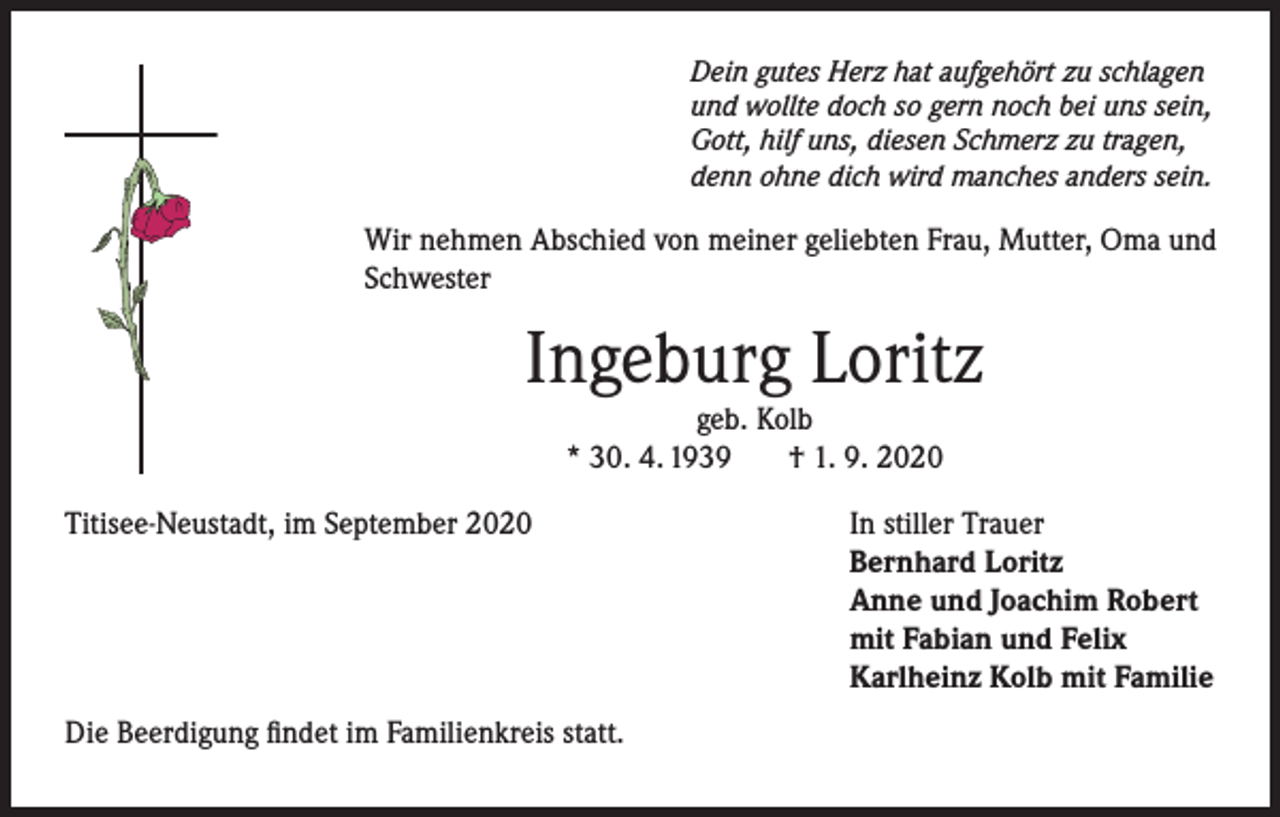 <p>Dein gutes Herz hat aufgehört zu schlagen<br />und wollte doch so gern noch bei uns sein,<br />Gott, hilf uns, diesen Schmerz zu tragen,<br />denn ohne dich wird manches anders sein.</p><p>Wir nehmen Abschied von meiner geliebten Frau, Mutter, Oma und<br />Schwester</p><p>Ingeburg Loritz<br />geb. Kolb<br />* 30. 4. 1939<br />† 1. 9. 2020</p><p>Titisee-Neustadt, im September 2020</p><p>Die Beerdigung findet im Familienkreis statt.</p><p>In stiller Trauer<br />Bernhard Loritz<br />Anne und Joachim Robert<br />mit Fabian und Felix<br />Karlheinz Kolb mit Familie</p>