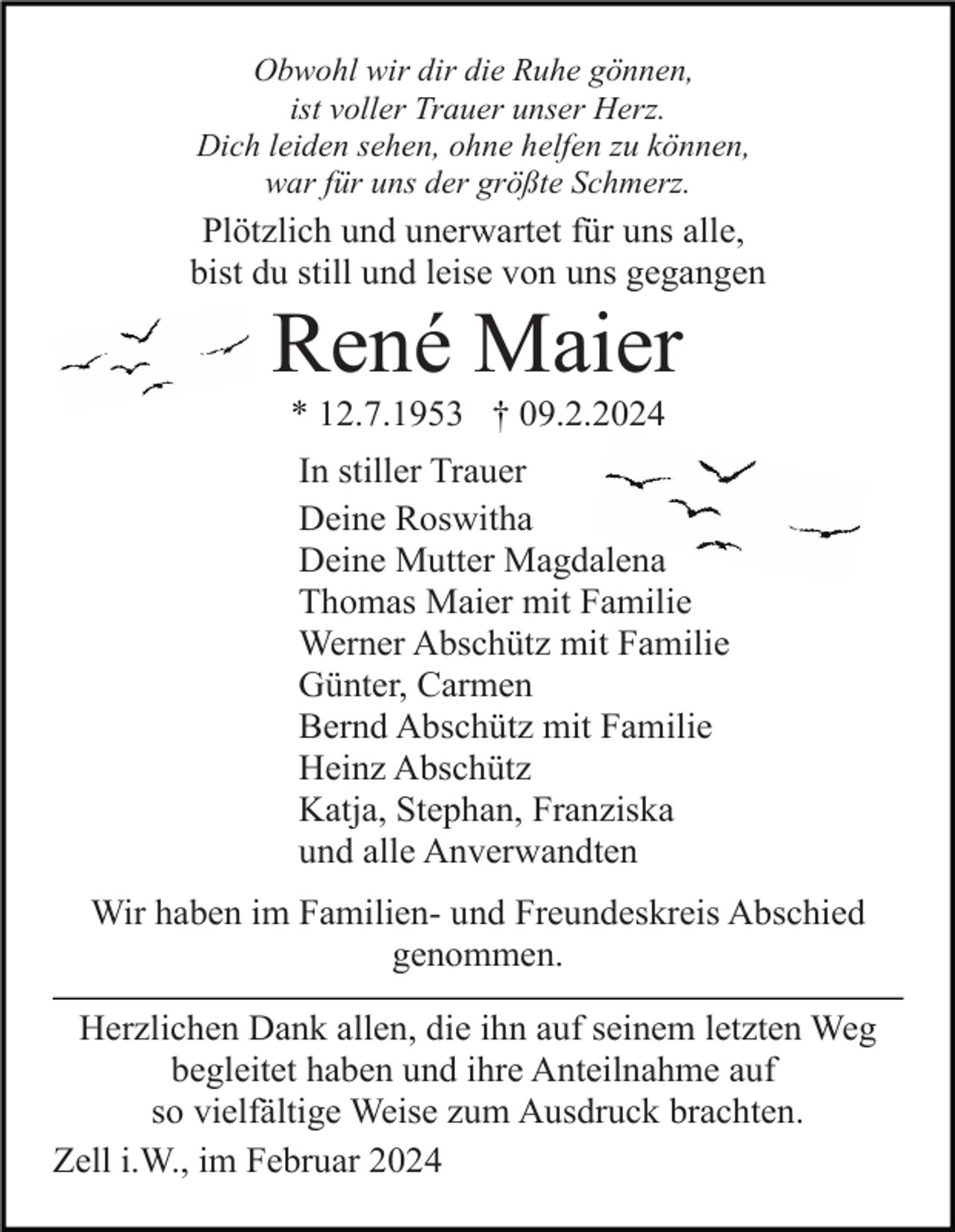 <p>Obwohl wir dir die Ruhe gönnen,<br />ist voller Trauer unser Herz.<br />Dich leiden sehen, ohne helfen zu können,<br />war für uns der größte Schmerz.</p><p>Plötzlich und unerwartet für uns alle,<br />bist du still und leise von uns gegangen</p><p>René Maier<br />* 12.7.1953 † 09.2.2024<br />In stiller Trauer<br />Deine Roswitha<br />Deine Mutter Magdalena<br />Thomas Maier mit Familie<br />Werner Abschütz mit Familie<br />Günter, Carmen<br />Bernd Abschütz mit Familie<br />Heinz Abschütz<br />Katja, Stephan, Franziska<br />und alle Anverwandten<br />Wir haben im Familien- und Freundeskreis Abschied<br />genommen.<br />Herzlichen Dank allen, die ihn auf seinem letzten Weg<br />begleitet haben und ihre Anteilnahme auf<br />so vielfältige Weise zum Ausdruck brachten.<br />Zell i.W., im Februar 2024</p>