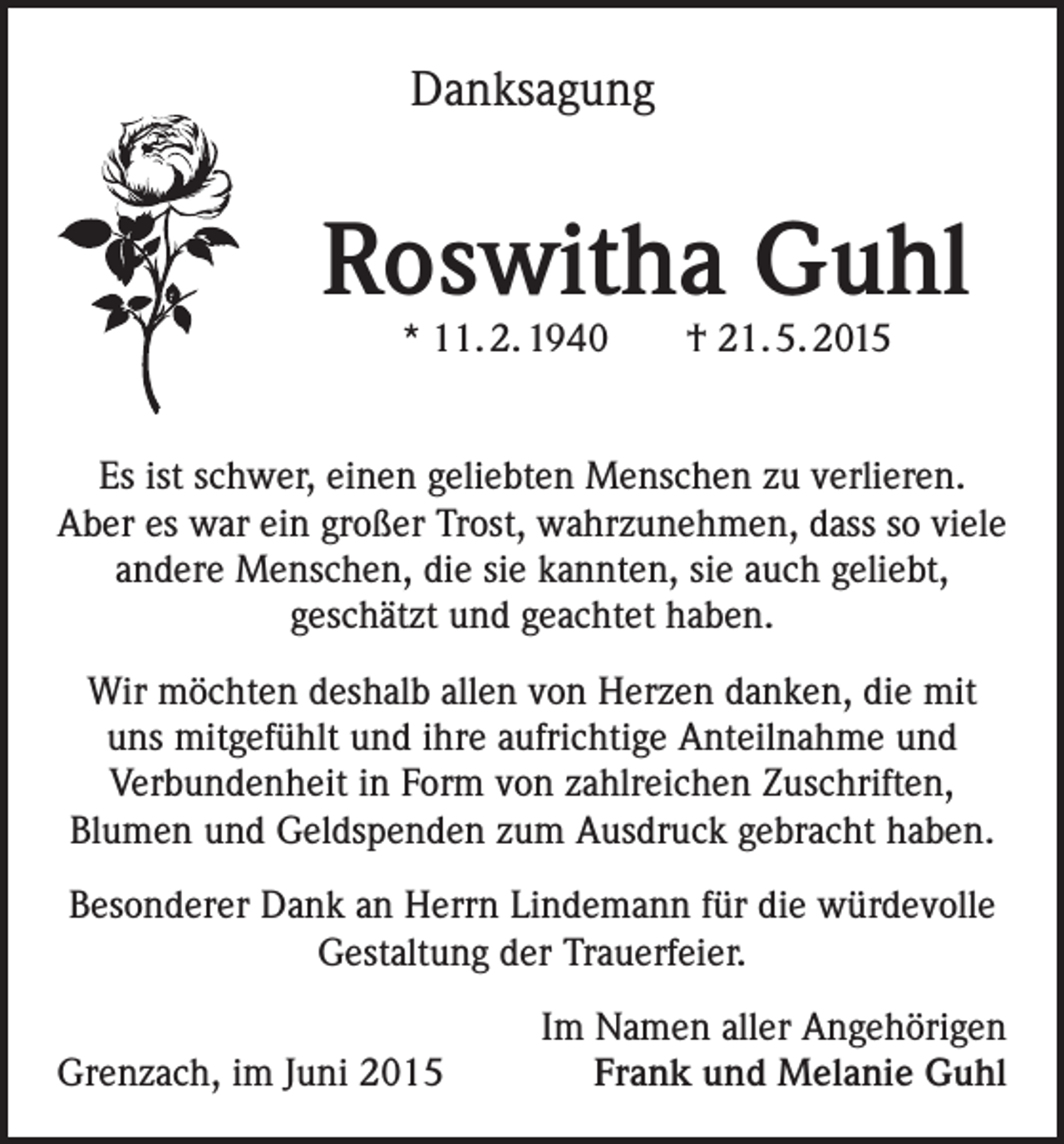 <p>Danksagung</p><p>Roswitha Guhl<br />* 11. 2. 1940 † 21. 5. 2015</p><p>Es ist schwer, einen geliebten Menschen zu verlieren.<br />Aber es war ein großer Trost, wahrzunehmen, dass so viele<br />andere Menschen, die sie kannten, sie auch geliebt,<br />geschätzt und geachtet haben.<br />Wir möchten deshalb allen von Herzen danken, die mit<br />uns mitgefühlt und ihre aufrichtige Anteilnahme und<br />Verbundenheit in Form von zahlreichen Zuschriften,<br />Blumen und Geldspenden zum Ausdruck gebracht haben.<br />Besonderer Dank an Herrn Lindemann für die würdevolle<br />Gestaltung der Trauerfeier.</p><p>Grenzach, im Juni 2015</p><p>Im Namen aller Angehörigen<br />Frank und Melanie Guhl</p>