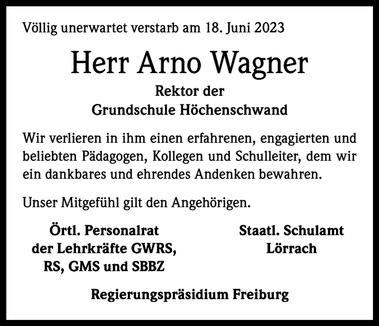 <p>Völlig unerwartet verstarb am 18. Juni 2023</p><p>Herr Arno Wagner<br />Rektor der<br />Grundschule Höchenschwand<br />Wir verlieren in ihm einen erfahrenen, engagierten und<br />beliebten Pädagogen, Kollegen und Schulleiter, dem wir<br />ein dankbares und ehrendes Andenken bewahren.<br />Unser Mitgefühl gilt den Angehörigen.</p><p>Örtl. Personalrat<br />der Lehrkräfte GWRS,<br />RS, GMS und SBBZ</p><p>Staatl. Schulamt<br />Lörrach</p><p>Regierungspräsidium Freiburg</p>