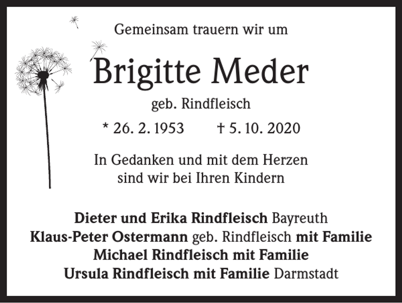 <p>Gemeinsam trauern wir um</p><p>Brigitte Meder<br />geb. Rindfleisch<br />* 26. 2. 1953 † 5. 10. 2020<br />In Gedanken und mit dem Herzen<br />sind wir bei Ihren Kindern<br />Dieter und Erika Rindfleisch Bayreuth<br />Klaus-Peter Ostermann geb. Rindfleisch mit Familie<br />Michael Rindfleisch mit Familie<br />Ursula Rindfleisch mit Familie Darmstadt</p>