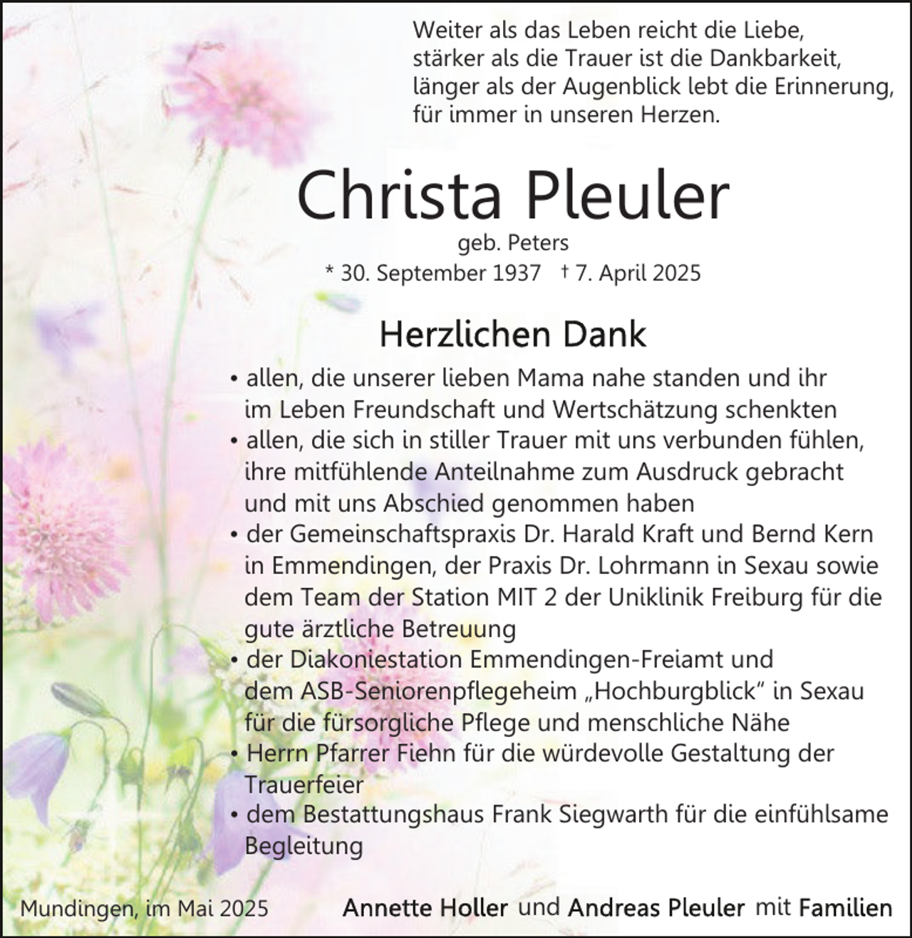 <p>Weiter als das Leben reicht die Liebe,<br />stärker als die Trauer ist die Dankbarkeit,<br />länger als der Augenblick lebt die Erinnerung,<br />für immer in unseren Herzen.</p><p>Christa Pleuler<br />geb. Peters<br />* 30. September 1937 † 7. April 2025</p><p>• allen, die unserer lieben Mama nahe standen und ihr<br />im Leben Freundschaft und Wertschätzung schenkten<br />• allen, die sich in stiller Trauer mit uns verbunden fühlen,<br />ihre mitfühlende Anteilnahme zum Ausdruck gebracht<br />und mit uns Abschied genommen haben<br />• der Gemeinschaftspraxis Dr. Harald Kraft und Bernd Kern<br />in Emmendingen, der Praxis Dr. Lohrmann in Sexau sowie<br />dem Team der Station MIT 2 der Uniklinik Freiburg für die<br />gute ärztliche Betreuung<br />• der Diakoniestation Emmendingen-Freiamt und<br />dem ASB-Seniorenpflegeheim „Hochburgblick“ in Sexau<br />für die fürsorgliche Pflege und menschliche Nähe<br />• Herrn Pfarrer Fiehn für die würdevolle Gestaltung der<br />Trauerfeier<br />• dem Bestattungshaus Frank Siegwarth für die einfühlsame<br />Begleitung<br />Mundingen, im Mai 2025</p><p>und</p><p>mit</p>