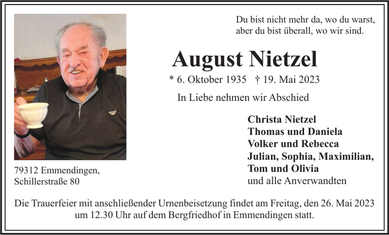 <p>Du bist nicht mehr da, wo du warst,<br />aber du bist überall, wo wir sind.</p><p>August Nietzel<br />* 6. Oktober 1935 † 19. Mai 2023<br />In Liebe nehmen wir Abschied</p><p>79312 Emmendingen,<br />Schillerstraße 80</p><p>Christa Nietzel<br />Thomas und Daniela<br />Volker und Rebecca<br />Julian, Sophia, Maximilian,<br />Tom und Olivia<br />und alle Anverwandten</p><p>Die Trauerfeier mit anschließender Urnenbeisetzung findet am Freitag, den 26. Mai 2023<br />um 12.30 Uhr auf dem Bergfriedhof in Emmendingen statt.</p>