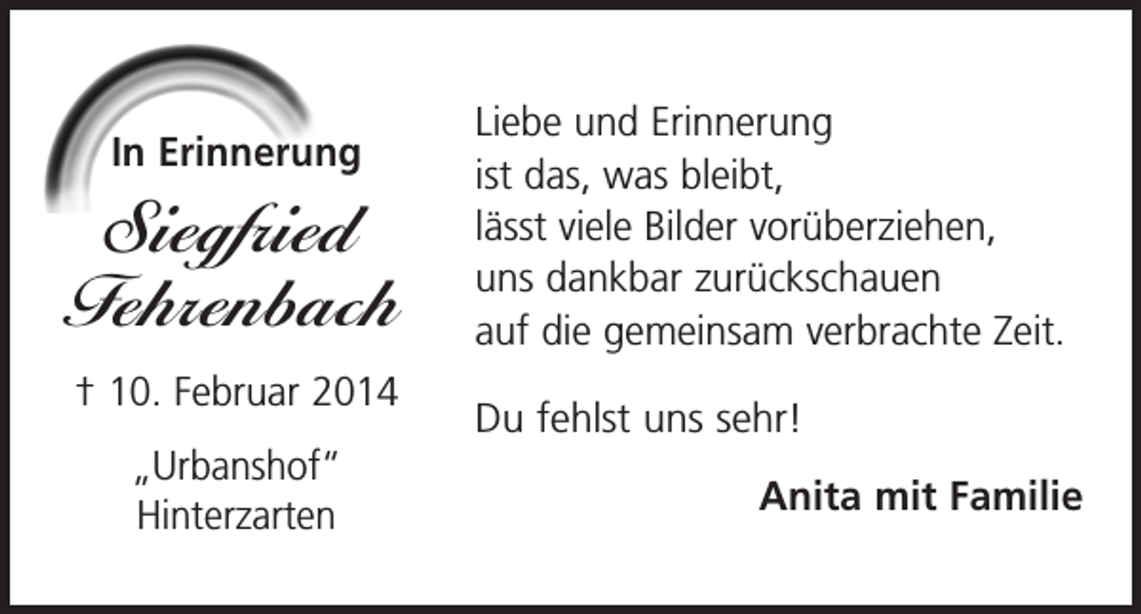 <p>In Erinnerung</p><p>Siegfried<br />Fehrenbach<br />† 10. Februar 2014<br />„Urbanshof“<br />Hinterzarten</p><p>Liebe und Erinnerung<br />ist das, was bleibt,<br />lässt viele Bilder vorüberziehen,<br />uns dankbar zurückschauen<br />auf die gemeinsam verbrachte Zeit.<br />Du fehlst uns sehr!</p><p>Anita mit Familie</p>