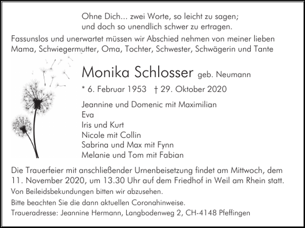 <p>Ohne Dich... zwei Worte, so leicht zu sagen;<br />und doch so unendlich schwer zu ertragen.<br />Fassunslos und unerwartet müssen wir Abschied nehmen von meiner lieben<br />Mama, Schwiegermutter, Oma, Tochter, Schwester, Schwägerin und Tante</p><p>Monika Schlosser geb. Neumann<br />* 6. Februar 1953 † 29. Oktober 2020<br />Jeannine und Domenic mit Maximilian<br />Eva<br />Iris und Kurt<br />Nicole mit Collin<br />Sabrina und Max mit Fynn<br />Melanie und Tom mit Fabian<br />Die Trauerfeier mit anschließender Urnenbeisetzung findet am Mittwoch, dem<br />11. November 2020, um 13.30 Uhr auf dem Friedhof in Weil am Rhein statt.<br />Von Beileidsbekundungen bitten wir abzusehen.<br />Bitte beachten Sie die dann aktuellen Coronahinweise.<br />Traueradresse: Jeannine Hermann, Langbodenweg 2, CH-4148 Pfeffingen</p>