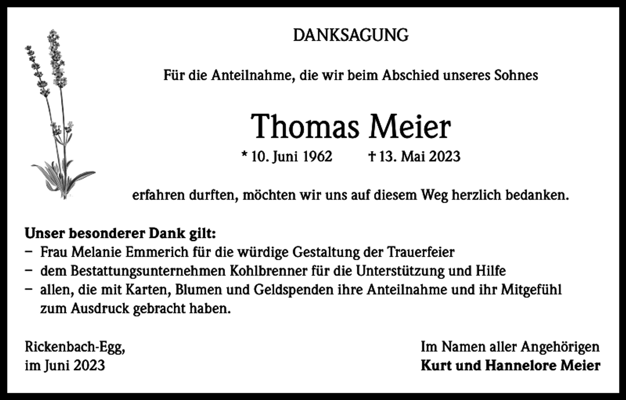 <p>DANKSAGUNG<br />Für die Anteilnahme, die wir beim Abschied unseres Sohnes</p><p>Thomas Meier<br />* 10. Juni 1962</p><p>† 13. Mai 2023</p><p>erfahren durften, möchten wir uns auf diesem Weg herzlich bedanken.<br />Unser besonderer Dank gilt:<br />– Frau Melanie Emmerich für die würdige Gestaltung der Trauerfeier<br />– dem Bestattungsunternehmen Kohlbrenner für die Unterstützung und Hilfe<br />– allen, die mit Karten, Blumen und Geldspenden ihre Anteilnahme und ihr Mitgefühl<br />zum Ausdruck gebracht haben.<br />Rickenbach-Egg,<br />im Juni 2023</p><p>Im Namen aller Angehörigen<br />Kurt und Hannelore Meier</p>